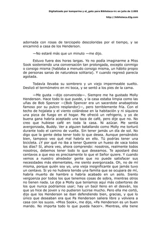 Digitalizado por kamparina y el_gato para Biblioteca-irc en julio de 2.005
http://biblioteca.d2g.com
adornada con rosas de terciopelo descoloridas por el tiempo, y se
encaminó a casa de los Henderson.
—No estaré más que un minuto —me dijo.
Estuvo fuera dos horas largas. Yo no podía imaginarme a Miss
Sook sosteniendo una conversación tan prolongada, excepto conmigo
o consigo misma (hablaba a menudo consigo misma, un hábito propio
de personas sanas de naturaleza solitaria). Y cuando regresó parecía
agotada.
Todavía llevaba su sombrero y un viejo impermeable suelto.
Deslizó el termómetro en mi boca, y se sentó a los pies de la cama.
—Me gusta —dijo convencida—. Siempre me ha gustado Molly
Henderson. Hace todo lo que puede, y la casa estaba limpia como las
uñas de Bob Spencer —(Bob Spencer era un sacerdote anabaptista
famoso por su pulcro resplandor)—, pero terriblemente fría. Con el
techo de hojalata y el viento colándose en la habitación y ni siquiera
una pizca de fuego en el hogar. Me ofreció un refrigerio, y yo de
buena gana habría aceptado una taza de café, pero dije que no. No
creo que hubiese café en toda la casa. Ni azúcar. Me sentía
avergonzada, Buddy. Ver a alguien batallando como Molly me torturó
durante todo el camino de vuelta. Sin tener jamás un día de sol. No
digo que la gente deba tener todo lo que desea. Aunque pensándolo
bien, tampoco veo qué mal habría en ello. Tú podrías tener una
bicicleta. ¿Y por qué no iba a tener Queenie un hueso de vaca todos
los días? Sí, ahora veo, ahora comprendo: nosotros, realmente todos
nosotros, debemos tener todo lo que deseamos. Te apostaré diez
centavos a que eso es precisamente lo que el Señor quiere. Y cuando
vemos a nuestro alrededor gente que no puede satisfacer sus
necesidades más elementales, me siento avergonzada. Oh, no de mí
misma, porque quién soy yo, una vieja insignificante que jamás tuvo
un centavo. Si yo no hubiera tenido una familia que se ocupara de mí,
habría muerto de hambre o habría acabado en un asilo. Siento
vergüenza por todos los que tenemos cosas de sobra, mientras otros
no tienen nada. Le dije a Molly que teníamos aquí más cobertores de
los que nunca podríamos usar; hay un baúl lleno en el desván, los
que yo hice de joven y no pudieron lucirse mucho. Pero ella me cortó,
dijo que los Henderson se iban defendiendo bien, gracias, y que lo
único que deseaban era que Pa Henderson saliera libre y volviera a
casa con los suyos. «Miss Sook», me dijo, «Pa Henderson es un buen
marido. No importa todo lo que pueda hacer». Mientras, ella tiene
 