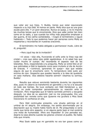 Digitalizado por kamparina y el_gato para Biblioteca-irc en julio de 2.005
http://biblioteca.d2g.com
que velar por sus hijos. Y, Buddy, tienes que estar equivocado
respecto a su hijo Odd. Al menos en parte. Molly dice que es una gran
ayuda para ella. Y un gran descanso. Nunca se queja, y no le importa
las muchas tareas que le encomienda. Dice que sabe cantar tan bien
como en la radio, y que cuando los niños más pequeños empiezan a
dar guerra, él los calma cantándoles. —Cogió el termómetro y siguió
hablando—: Todo lo que podemos hacer por personas como Molly es
respetarlas y recordarlas en nuestras oraciones.
El termómetro me había obligado a permanecer mudo. Libre de
él, pregunté:
—Pero ¿qué hay de la invitación?
—A veces —dijo ella, frunciendo el ceño ante la línea roja del
cristal—, creo que estos ojos están agotándose. A mi edad hay que
cuidar mucho el cuerpo. Así recordarás el aspecto real de las
telarañas. Pero, respondiendo a tu pregunta, Molly se sintió feliz al oír
que estimabas a Odd lo bastante como para invitarle el día de Acción
de Gracias. Y —continuó, ignorando mi queja— dijo que estaba
segura de que le encantaría venir. Tu temperatura está justo por
encima de cien. Sospecho que puedes hacerte a la idea de quedarte
en casa mañana. ¡Eso debiera hacerte sonreír! ¡Veamos tu sonrisa,
Buddy!
Resulta que estuve sonriendo bastante durante los siguientes
días, pues mi catarro se transformó en garrotillo y no fui a la escuela
en todo ese tiempo. No tuve contacto con Odd Henderson y, por
tanto, no pude comprobar personalmente su reacción ante la
invitación. Pero imaginaba que él habría sonreído primero y escupido
después. La idea de su aparición real no me preocupaba. Era una
posibilidad tan remota como que Queenie me gruñera o Miss Sook
traicionara mi confianza en ella.
Pero Odd continuaba presente, una silueta pelirroja en el
umbral de mi alegría. Sin embargo, me sentía atormentado por la
descripción que su madre había hecho de él. Me preguntaba si sería
cierto que tenía otro aspecto; si en alguna parte bajo el mal existiría
una mota de humanidad. ¡Pero era imposible! Si uno pensaba así,
dejaría la casa abierta cuando los gitanos vinieran al pueblo. No había
más que mirarle.
Miss Sook sabía que mi garrotillo no era tan grave como yo
 