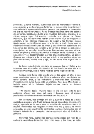 Digitalizado por kamparina y el_gato para Biblioteca-irc en julio de 2.005
http://biblioteca.d2g.com
pretendía, y por la mañana, cuando los otros se marchaban —el tío B.
a sus granjas y las hermanas a la tienda—, me permitía levantarme y
ayudarla en la apresurada limpieza general que precedía a la reunión
del día de Acción de Gracias. Había trabajo bastante para una docena
de personas. Sacábamos brillo a los muebles del salón, al piano, a la
vitrina negra (que únicamente contenía una piedra de Stone
Mountain, que las hermanas habían traído de un viaje de negocios a
Atlanta), a las clásicas mecedoras de nogal y las floridas piezas
Biedermeier; las frotábamos con cera de olor a limón hasta que la
superficie brillaba como piel de limón y olía como un bosquecillo de
limoneros. Las cortinas se lavaban y se volvían a colgar, los cojines se
esponjaban, se sacudían las alfombras. Dondequiera que uno mirara,
motas de polvo y minúsculas plumas danzaban en la rutilante luz de
noviembre y se desparramaban por las altas habitaciones. La pobre
Queenie era relegada a la cocina, por miedo a que pudiera dejar un
pelo descarriado, quizás una pulga, en las zonas más dignas de la
casa.
La labor más delicada consistía en preparar las servilletas y los
manteles que adornarían el comedor. El lino había pertenecido a la
madre de mi amiga, que lo había recibido como regalo de boda.
Aunque sólo había sido usado una o dos veces al año, o sea
unas doscientas veces en los últimos ochenta años, no dejaba de
tener ochenta años, y los remiendos y manchas eran evidentes.
Probablemente nunca había sido un material fino, pero Miss Sook lo
trataba como si lo hubieran tejido áureas manos en telares
celestiales.
—Mi madre decía: «Puede llegar el día en que todo lo que
podamos ofrecer sea agua del pozo y borona, pero al menos
podremos servirlo en una mesa cubierta con lino puro.»
Por la noche, tras el trajín del día, y cuando el resto de la casa
quedaba a oscuras, una frágil lámpara seguía encendida, mientras mi
amiga, apoyada en la cama con un montón de servilletas sobre el
regazo, remendaba los rasgones y rotos con hilo y aguja, la frente
arrugada, los ojos cruelmente contraídos, aunque iluminados por el
fatigado éxtasis de un peregrino que se acerca al altar al final de la
jornada.
Hora tras hora, cuando las ateridas campanadas del reloj de la
audiencia repicaban dando las diez, y las once, y las doce, yo solía
 