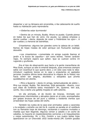 Digitalizado por kamparina y el_gato para Biblioteca-irc en julio de 2.005
http://biblioteca.d2g.com
despertar y ver su lámpara aún encendida, e iba cabeceante de sueño
hasta su habitación para reprenderla:
—¡Deberías estar durmiendo!
—Dentro de un minuto, Buddy. Ahora no puedo. Cuando pienso
en todos los que han de venir, me asusto. La cabeza empieza a
darme vueltas —decía, dejando de coser y frotándose los ojos—. A
dar vueltas y a llenarse de estrellitas.
Crisantemos: algunos tan grandes como la cabeza de un bebé.
Ramos de hojas rizadas de color penique con fluctuante espliego
desvaído.
—Los crisantemos —comentaba mi amiga cuando íbamos al
jardín a la busca de capullos— son como leones. Tienen carácter
regio. Yo siempre espero que salten. Que se vuelvan contra mí
rugiendo y gruñendo.
Era el tipo de observación que hacía a la gente maravillarse de
Miss Sook, aunque yo sólo lo entendí después, pues entonces siempre
sabía con exactitud lo que quería decir, y en este caso toda la idea:
introducir rugidores leones en la casa y enjaularlos en gastados
jarrones (nuestra última tarea decorativa la víspera de la fiesta) nos
hacía sentir tan alegres, aturdidos y estúpidos que pronto
quedábamos sin aliento.
—Mira a Queenie —decía mi amiga, tartamudeando de júbilo—.
Mira sus orejas, Buddy. Tan derechas. Está pensando: «Bueno, ¿con
qué clase de lunáticos estoy mezclada?» Ah, Queenie. Ven acá,
cariño. Voy a darte una galleta mojada en café caliente.
Un día animado, el de Acción de Gracias. Animado con
chaparrones intermitentes y abruptos claros en el cielo, acompañados
por golpes bruscos de sol puro y súbitos y traidores vientos que
arrastraban las hojas caídas del otoño.
También los ruidos de la casa eran animados: potes y cacerolas
y la oxidada y extraña voz del tío B. cuando se paraba en el vestíbulo
con su flamante traje de domingo, recibiendo a nuestros invitados a
medida que iban llegando. Algunos venían a caballo o en coche de
caballos, la mayoría en resplandecientes camiones y en traqueteantes
y viejos automóviles. Mr. y Mrs. Conklin y sus cuatro bellas hijas
aparecieron en un Chevrolet 1932 verde-menta (Mr. Conklin gozaba
 