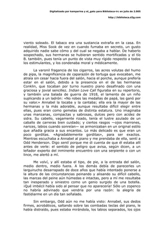 Digitalizado por kamparina y el_gato para Biblioteca-irc en julio de 2.005
http://biblioteca.d2g.com
viento soleado. El tabaco era una sustancia extraña en la casa. En
realidad, Miss Sook de vez en cuando fumaba en secreto, un gusto
adquirido nadie sabe cómo y del cual se negaba a hablar. De haberlo
sospechado, sus hermanas se hubieran sentido mortificadas y el tío
B. también, pues tenía un punto de vista muy rígido respecto a todos
los estimulantes, y los condenaba moral y médicamente.
La varonil fragancia de los cigarros, las acres volutas del humo
de pipa, la magnificencia de caparazón de tortuga que evocaban, me
atraía sin cesar hacia fuera del salón, hacia el porche, aunque prefería
estar en el salón, debido a la presencia en el de las hermanas
Conklin, que tocaban por turno nuestro piano desafinado con una
graciosa y jovial sencillez. Indian Love Call figuraba en su repertorio,
y también una balada de guerra de 1918, el lamento de un niño
suplicando a un ladrón: «No robes las medallas de papá, las ganó por
su valor.» Annabel la tocaba y la cantaba; ella era la mayor de las
hermanas y la más adorable, aunque resultaba difícil elegir entre
ellas, pues eran como gemelas de distinta estatura. Uno imaginaba
unas manzanas, compactas y sabrosas, dulces pero con acidez de
sidra. Su cabello, vagamente rizado, tenía el lustre azulado de un
caballo de carreras bien cuidado; y ciertos rasgos —ojos marrones,
narices, labios cuando sonreían— se armonizaban en un original estilo
que añadía gracia a sus encantos. Lo más delicado es que eran un
poco gorditas. «Agradablemente gorditas», para ser exactos.
Mientras escuchaba a Annabel al piano y me prendaba de ella, sentí a
Odd Henderson. Digo sentí porque me di cuenta de que él estaba allí
antes de verle: el sentido de peligro que avisa, según dicen, a un
leñador experto del inminente encuentro con una serpiente o con un
lince, me alertó a mí.
Me volví, y allí estaba el tipo, de pie, a la entrada del salón,
medio dentro, medio fuera. A los demás debía de parecerles un
larguirucho desarrapado de doce años que había intentado ponerse a
la altura de las circunstancias peinando y alisando su difícil cabello,
las marcas del peine aún húmedas e intactas, pero a mí me resultaba
tan inesperado y siniestro como un genio surgido de una botella.
¡Qué imbécil había sido al pensar que no aparecería! Sólo un zopenco
no habría adivinado que vendría por una razón: la alegría de
fastidiarme en un día tan señalado.
Sin embargo, Odd aún no me había visto: Annabel, sus dedos
firmes, acrobáticos, saltando sobre las combadas teclas del piano, le
había distraído, pues estaba mirándola, los labios separados, los ojos
 