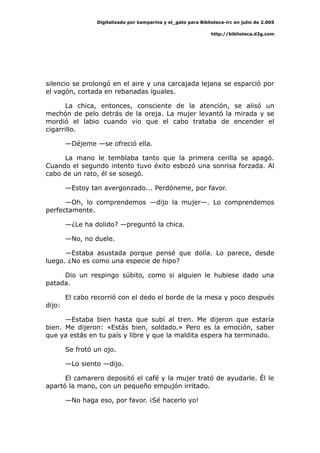 Digitalizado por kamparina y el_gato para Biblioteca-irc en julio de 2.005
http://biblioteca.d2g.com
silencio se prolongó en el aire y una carcajada lejana se esparció por
el vagón, cortada en rebanadas iguales.
La chica, entonces, consciente de la atención, se alisó un
mechón de pelo detrás de la oreja. La mujer levantó la mirada y se
mordió el labio cuando vio que el cabo trataba de encender el
cigarrillo.
—Déjeme —se ofreció ella.
La mano le temblaba tanto que la primera cerilla se apagó.
Cuando el segundo intento tuvo éxito esbozó una sonrisa forzada. Al
cabo de un rato, él se sosegó.
—Estoy tan avergonzado... Perdóneme, por favor.
—Oh, lo comprendemos —dijo la mujer—. Lo comprendemos
perfectamente.
—¿Le ha dolido? —preguntó la chica.
—No, no duele.
—Estaba asustada porque pensé que dolía. Lo parece, desde
luego. ¿No es como una especie de hipo?
Dio un respingo súbito, como si alguien le hubiese dado una
patada.
El cabo recorrió con el dedo el borde de la mesa y poco después
dijo:
—Estaba bien hasta que subí al tren. Me dijeron que estaría
bien. Me dijeron: «Estás bien, soldado.» Pero es la emoción, saber
que ya estás en tu país y libre y que la maldita espera ha terminado.
Se frotó un ojo.
—Lo siento —dijo.
El camarero depositó el café y la mujer trató de ayudarle. Él le
apartó la mano, con un pequeño empujón irritado.
—No haga eso, por favor. ¡Sé hacerlo yo!
 