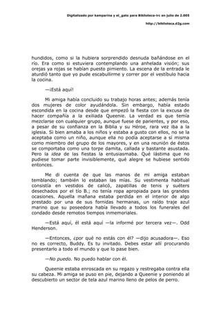 Digitalizado por kamparina y el_gato para Biblioteca-irc en julio de 2.005
http://biblioteca.d2g.com
hundidos, como si la hubiera sorprendido desnuda bañándose en el
río. Era como si estuviera contemplando una anhelada visión; sus
orejas ya rojas se habían puesto pimiento. La escena de la entrada le
aturdió tanto que yo pude escabullirme y correr por el vestíbulo hacia
la cocina.
—¡Está aquí!
Mi amiga había concluido su trabajo horas antes; además tenía
dos mujeres de color ayudándola. Sin embargo, había estado
escondida en la cocina desde que empezó la fiesta con la excusa de
hacer compañía a la exiliada Queenie. La verdad es que temía
mezclarse con cualquier grupo, aunque fuese de parientes, y por eso,
a pesar de su confianza en la Biblia y su Héroe, rara vez iba a la
iglesia. Si bien amaba a los niños y estaba a gusto con ellos, no se la
aceptaba como un niño, aunque ella no podía aceptarse a sí misma
como miembro del grupo de los mayores, y en una reunión de éstos
se comportaba como una torpe damita, callada y bastante asustada.
Pero la idea de las fiestas la entusiasmaba. Qué lástima que no
pudiese tomar parte invisiblemente, qué alegre se hubiese sentido
entonces.
Me di cuenta de que las manos de mi amiga estaban
temblando; también lo estaban las mías. Su vestimenta habitual
consistía en vestidos de calicó, zapatillas de tenis y suéters
desechados por el tío B.; no tenía ropa apropiada para las grandes
ocasiones. Aquella mañana estaba perdida en el interior de algo
prestado por una de sus fornidas hermanas, un raído traje azul
marino que su poseedora había llevado a todos los funerales del
condado desde remotos tiempos inmemoriales.
—Está aquí, él está aquí —la informé por tercera vez—. Odd
Henderson.
—Entonces, ¿por qué no estás con él? —dijo acusadora—. Eso
no es correcto, Buddy. Es tu invitado. Debes estar allí procurando
presentarlo a todo el mundo y que lo pase bien.
—No puedo. No puedo hablar con él.
Queenie estaba enroscada en su regazo y restregaba contra ella
su cabeza. Mi amiga se puso en pie, dejando a Queenie y poniendo al
descubierto un sector de tela azul marino lleno de pelos de perro.
 