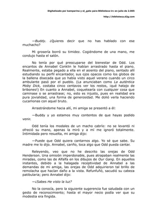 Digitalizado por kamparina y el_gato para Biblioteca-irc en julio de 2.005
http://biblioteca.d2g.com
—Buddy. ¿Quieres decir que no has hablado con ese
muchacho?
Mi grosería borró su timidez. Cogiéndome de una mano, me
condujo hasta el salón.
No tenía por qué preocuparse del bienestar de Odd. Los
encantos de Annabel Conklin le habían arrastrado hasta el piano.
Realmente, estaba pegado a ella en el asiento del piano, sentado allí
estudiando su perfil encantador, sus ojos opacos como los globos de
la ballena disecada que yo había visto aquel verano cuando un circo
ambulante pasó por el pueblo. (La anunciaban como La auténtica
Moby Dick, costaba cinco centavos ver los restos, ¡qué hatajo de
bribones!) En cuanto a Annabel, coquetearía con cualquier cosa que
caminase o se arrastrase; no, esto es injusto, pues en realidad era
pura jovialidad, una forma de generosidad. Me dolió verla haciendo
cucamonas con aquel bruto.
Arrastrándome hacia allí, mi amiga se presentó a él:
—Buddy y yo estamos muy contentos de que hayas podido
venir.
Odd tenía los modales de un macho cabrío: no se levantó ni
ofreció su mano, apenas la miró y a mí me ignoró totalmente.
Intimidada pero resuelta, mi amiga dijo:
—Puede que Odd quiera cantarnos algo. Yo sé que sabe. Su
madre me lo dijo. Annabel, cariño, toca algo que Odd pueda cantar.
Releyendo, veo que no he descrito las orejas de Odd
Henderson. Una omisión imperdonable, pues atrapaban realmente las
miradas, como las de Alfalfa en los dibujos de Our Gang. En aquellos
instantes, debido a la halagada receptividad de Annabel a las
demandas de mi amiga, las orejas de Odd adquirieron tal brillo de
remolacha que hacían daño a la vista. Refunfuñó, sacudió su cabeza
patibularia; pero Annabel dijo:
—¿Sabes He visto la luz?
No la conocía, pero la siguiente sugerencia fue saludada con un
gesto de reconocimiento; hasta el mayor necio podía ver que su
modestia era fingida.
 