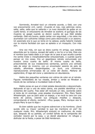 Digitalizado por kamparina y el_gato para Biblioteca-irc en julio de 2.005
http://biblioteca.d2g.com
Sonriendo, Annabel tocó un vibrante acorde, y Odd, con una
voz precozmente viril, cantó: «Cuando el rojo, rojo petirrojo viene,
salta, salta, salta que te saltarás.» La nuez ascendió de golpe en su
cuello tenso; el entusiasmo de Annabel se aceleró; el guirigay de las
mujeres se apagó cuando se dieron cuenta de que Odd estaba
cantando. Odd era bueno, podía cantar con seguridad, y los celos me
acometían con suficiente voltaje como para electrocutar a un asesino.
Un asesinato era lo que yo tenía en la cabeza; podía haberle matado
con la misma facilidad con que se aplasta a un mosquito. Con más
aún.
Una vez más, sin que se diera cuenta mi amiga, que estaba
absorbida por la música, escapé del salón y me fui a La Isla. Éste era
el nombre que había dado a un lugar de la casa al que acudía cuando
me sentía triste o inexplicablemente entusiasmado, o cuando quería
pensar en mis cosas. Era un gigantesco retrete comunicado con
nuestro único cuarto de baño. El mismo cuarto de baño,
prescindiendo de sus instalaciones sanitarias, parecía una cómoda
sala de estar de invierno, con un encantador asiento de pelo de
caballo, alfombras desperdigadas, un buró, una chimenea,
reproducciones enmarcadas de La visita del doctor, Mañana de
septiembre, El lago del cisne y calendarios en abundancia.
Había dos pequeñas ventanas con vidrios de color en el retrete.
Figuras romboidales de luz rosada, ámbar y verde se filtraban a
través de las ventanas e inundaban todo el baño.
Había zonas en que el cristal estaba descolorido o desconchado.
Aplicando el ojo a uno de estos claros, era posible identificar a los
visitantes del cuarto. Tras estar allí recluido un rato, cavilando sobre
el éxito de mi enemigo, unas pisadas irrumpieron: Mrs. Mary Taylor
Wheelwright, que se paró ante un espejo, y se roció la cara con una
borla de polvos, coloreó sus antiguas mejillas y después,
comprobando el efecto, exclamó: «Muy guapa, Mary. Aunque sea la
propia Mary la que lo diga.»
Es bien sabido que las mujeres sobreviven a los hombres. ¿Será
quizás sólo su mayor vanidad lo que las mantiene en pie? De
cualquier modo, Mrs. Wheelwright endulzó mi malhumor, de modo
que, después de su partida, un cordial tañido de la campanilla del
comedor resonó por la casa, y yo decidí abandonar mi refugio y
disfrutar de la fiesta, a pesar de Odd Henderson.
 