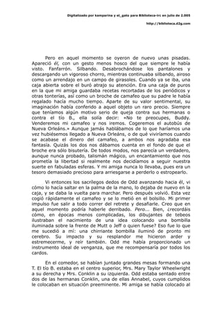 Digitalizado por kamparina y el_gato para Biblioteca-irc en julio de 2.005
http://biblioteca.d2g.com
Pero en aquel momento se oyeron de nuevo unas pisadas.
Apareció él, con un gesto menos hosco del que siempre le había
visto. Fanfarrón. Silbando. Desabrochándose los pantalones y
descargando un vigoroso chorro, mientras continuaba silbando, airoso
como un arrendajo en un campo de girasoles. Cuando ya se iba, una
caja abierta sobre el buró atrajo su atención. Era una caja de puros
en la que mi amiga guardaba recetas recortadas de los periódicos y
otras tonterías, así como un broche de camafeo que su padre le había
regalado hacía mucho tiempo. Aparte de su valor sentimental, su
imaginación había conferido a aquel objeto un raro precio. Siempre
que teníamos algún motivo serio de queja contra sus hermanas o
contra el tío B., ella solía decir: «No te preocupes, Buddy.
Venderemos mi camafeo y nos iremos. Cogeremos el autobús de
Nueva Orleáns.» Aunque jamás hablábamos de lo que haríamos una
vez hubiésemos llegado a Nueva Orleáns, o de qué viviríamos cuando
se acabase el dinero del camafeo, a ambos nos agradaba esa
fantasía. Quizás los dos nos dábamos cuenta en el fondo de que el
broche era sólo bisutería. De todos modos, nos parecía un verdadero,
aunque nunca probado, talismán mágico, un encantamiento que nos
prometía la libertad si realmente nos decidíamos a seguir nuestra
suerte en fabuladas esferas. Y mi amiga nunca lo llevaba, pues era un
tesoro demasiado precioso para arriesgarse a perderlo o estropearlo.
Vi entonces los sacrílegos dedos de Odd avanzando hacia él, vi
cómo lo hacía saltar en la palma de la mano, lo dejaba de nuevo en la
caja, y se daba la vuelta para marchar. Pero después volvió. Esta vez
cogió rápidamente el camafeo y se lo metió en el bolsillo. Mi primer
impulso fue salir a todo correr del retrete y desafiarle. Creo que en
aquel momento podría haberle derribado. Pero... Bien, ¿recordáis
cómo, en épocas menos complicadas, los dibujantes de tebeos
ilustraban el nacimiento de una idea colocando una bombilla
iluminada sobre la frente de Mutt o Jeff o quien fuese? Eso fue lo que
me sucedió a mí: una chirriante bombilla iluminó de pronto mi
cerebro. Su impacto y su resplandor me hicieron arder y
estremecerme, y reír también. Odd me había proporcionado un
instrumento ideal de venganza, que me recompensaría por todos los
cardos.
En el comedor, se habían juntado grandes mesas formando una
T. El tío B. estaba en el centro superior, Mrs. Mary Taylor Wheelwright
a su derecha y Mrs. Conklin a su izquierda. Odd estaba sentado entre
dos de las hermanas Conklin, una de ellas Annabel, cuyos cumplidos
le colocaban en situación preeminente. Mi amiga se había colocado al
 