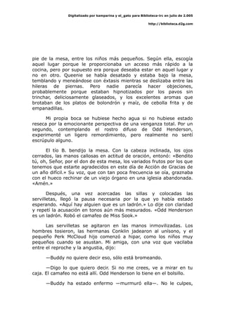 Digitalizado por kamparina y el_gato para Biblioteca-irc en julio de 2.005
http://biblioteca.d2g.com
pie de la mesa, entre los niños más pequeños. Según ella, escogía
aquel lugar porque le proporcionaba un acceso más rápido a la
cocina, pero por supuesto era porque deseaba estar en aquel lugar y
no en otro. Queenie se había desatado y estaba bajo la mesa,
temblando y meneándose con éxtasis mientras se deslizaba entre las
hileras de piernas. Pero nadie parecía hacer objeciones,
probablemente porque estaban hipnotizados por los pavos sin
trinchar, deliciosamente glaseados, y los excelentes aromas que
brotaban de los platos de bolondrón y maíz, de cebolla frita y de
empanadillas.
Mi propia boca se hubiese hecho agua si no hubiese estado
reseca por la emocionante perspectiva de una venganza total. Por un
segundo, contemplando el rostro difuso de Odd Henderson,
experimenté un ligero remordimiento, pero realmente no sentí
escrúpulo alguno.
El tío B. bendijo la mesa. Con la cabeza inclinada, los ojos
cerrados, las manos callosas en actitud de oración, entonó: «Bendito
tú, oh, Señor, por el don de esta mesa, los variados frutos por los que
tenemos que estarte agradecidos en este día de Acción de Gracias de
un año difícil.» Su voz, que con tan poca frecuencia se oía, graznaba
con el hueco rechinar de un viejo órgano en una iglesia abandonada.
«Amén.»
Después, una vez acercadas las sillas y colocadas las
servilletas, llegó la pausa necesaria por la que yo había estado
esperando. «Aquí hay alguien que es un ladrón.» Lo dije con claridad
y repetí la acusación en tonos aún más mesurados. «Odd Henderson
es un ladrón. Robó el camafeo de Miss Sook.»
Las servilletas se agitaron en las manos inmovilizadas. Los
hombres tosieron, las hermanas Conklin jadearon al unísono, y el
pequeño Perk McCloud hijo comenzó a hipar, como los niños muy
pequeños cuando se asustan. Mi amiga, con una voz que vacilaba
entre el reproche y la angustia, dijo:
—Buddy no quiere decir eso, sólo está bromeando.
—Digo lo que quiero decir. Si no me crees, ve a mirar en tu
caja. El camafeo no está allí. Odd Henderson lo tiene en el bolsillo.
—Buddy ha estado enfermo —murmuró ella—. No le culpes,
 