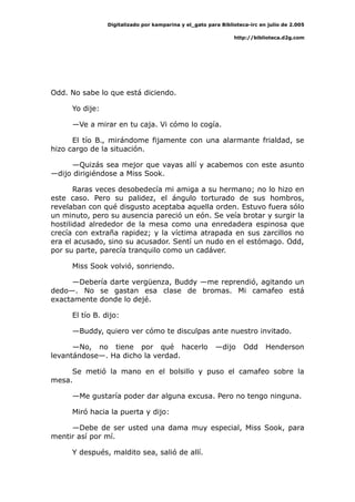 Digitalizado por kamparina y el_gato para Biblioteca-irc en julio de 2.005
http://biblioteca.d2g.com
Odd. No sabe lo que está diciendo.
Yo dije:
—Ve a mirar en tu caja. Vi cómo lo cogía.
El tío B., mirándome fijamente con una alarmante frialdad, se
hizo cargo de la situación.
—Quizás sea mejor que vayas allí y acabemos con este asunto
—dijo dirigiéndose a Miss Sook.
Raras veces desobedecía mi amiga a su hermano; no lo hizo en
este caso. Pero su palidez, el ángulo torturado de sus hombros,
revelaban con qué disgusto aceptaba aquella orden. Estuvo fuera sólo
un minuto, pero su ausencia pareció un eón. Se veía brotar y surgir la
hostilidad alrededor de la mesa como una enredadera espinosa que
crecía con extraña rapidez; y la víctima atrapada en sus zarcillos no
era el acusado, sino su acusador. Sentí un nudo en el estómago. Odd,
por su parte, parecía tranquilo como un cadáver.
Miss Sook volvió, sonriendo.
—Debería darte vergüenza, Buddy —me reprendió, agitando un
dedo—. No se gastan esa clase de bromas. Mi camafeo está
exactamente donde lo dejé.
El tío B. dijo:
—Buddy, quiero ver cómo te disculpas ante nuestro invitado.
—No, no tiene por qué hacerlo —dijo Odd Henderson
levantándose—. Ha dicho la verdad.
Se metió la mano en el bolsillo y puso el camafeo sobre la
mesa.
—Me gustaría poder dar alguna excusa. Pero no tengo ninguna.
Miró hacia la puerta y dijo:
—Debe de ser usted una dama muy especial, Miss Sook, para
mentir así por mí.
Y después, maldito sea, salió de allí.
 