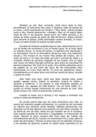 Digitalizado por kamparina y el_gato para Biblioteca-irc en julio de 2.005
http://biblioteca.d2g.com
También yo salí. Pero corriendo. Eché hacia atrás la silla,
derribándola. El estruendo hizo saltar a Queenie; salió de debajo de
la mesa y ladró enseñando los dientes. Y Miss Sook, cuando pasaba
junto a ella, intentó detenerme: «¡Buddy!» Pero yo no quería saber
nada de ella ni de Queenie. Aquel perro me había gruñido, y mi
amiga se había puesto de parte de Odd Henderson. Había mentido
para salvarle el pellejo, había traicionado nuestra amistad, mi amor:
lo que yo había soñado no podría suceder jamás.
El prado de Simpson quedaba bajo la casa, deslumbrante con el
oro de finales de noviembre y con la hierba rojiza. En el linde había
un establo oscuro, un corral de cerdos, un gallinero con alambrada y
un ahumadero. Fue en el ahumadero donde me metí. Una habitación
oscura y fría incluso en los meses más cálidos del verano, con el
suelo de tierra y un hoyo ahumado que olía a cenizas de nogal y a
creosota. Hileras de jamones colgaban de los varales. Era un lugar
que nunca me había inspirado confianza, pero ahora su oscuridad me
parecía protectora. Me tendí en el suelo, mis costillas jadeantes como
las agallas de un pez fuera del agua. No me preocupaba estar
destrozando mi único traje bonito, el único de pantalones largos,
revoleándome en el suelo entre una confusa mezcla de tierra, cenizas
y grasa de cerdo.
Sólo sabía una cosa: tenía que dejar aquella casa, aquel
pueblo, aquella noche. Cogeré la carretera. Cogeré mi hatillo y
derecho a California. Y me ganaré la vida limpiando zapatos en
Hollywood. Los zapatos de Fred Astaire. Los de Clark Gable. O...
quizás yo mismo pueda convertirme en una estrella de cine. Mira
Jackie Cooper. Oh, cómo lo lamentarían entonces.
Cuando yo fuese rico y famoso y me negase a contestar sus
cartas y hasta sus telegramas.
De pronto pensé algo que les haría lamentarlo aún más. La
puerta del cobertizo estaba entreabierta. Un cuchillo de sol iluminaba
un estante que sostenía varias botellas. Botellas polvorientas con
etiquetas en las que aparecía una calavera con dos tibias cruzadas. Si
yo bebía de una de ellas, todos los que estaban allí en el comedor,
toda aquella pandilla de borrachos y tragaldabas, lo lamentarían de
veras. Merecía la pena, aunque sólo fuera para ser testigo del
remordimiento del tío B., cuando me encontraran frío y tieso sobre el
suelo del ahumadero. Merecía la pena para oír los gemidos humanos
y los aullidos de Queenie, cuando mi ataúd fuese sepultado en las
 