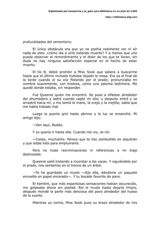 Digitalizado por kamparina y el_gato para Biblioteca-irc en julio de 2.005
http://biblioteca.d2g.com
profundidades del cementerio.
El único obstáculo era que yo no podría realmente ver ni oír
nada de esto: ¿cómo iba a oírlo estando muerto? Y a menos que uno
pueda observar el remordimiento y el dolor de los que te lloran, sin
duda no hay ninguna satisfacción especial en el hecho de estar
muerto.
El tío B. debió prohibir a Miss Sook que saliera a buscarme
hasta que el último invitado hubiese dejado la mesa. Era ya el final de
la tarde cuando oí su voz flotando por el prado; pronunciaba mi
nombre suavemente, con tristeza, como una paloma lastimera. Me
quedé donde estaba, sin responder.
Fue Queenie quien me encontró. Se puso a olfatear alrededor
del ahumadero y ladró cuando captó mi olor, y después entró y se
arrastró hacia mí, y me lamió la mano, la oreja y la mejilla; sabía que
me había tratado mal.
Luego la puerta giró hasta abrirse y la luz se ensanchó. Mi
amiga dijo:
—Ven aquí, Buddy.
Y yo quería ir hasta ella. Cuando me vio, se rió:
—Cielos, muchacho. Parece que te has zambullido en alquitrán
y que estás listo para emplumarte.
Pero no hubo recriminaciones ni referencias a mi traje
destrozado.
Queenie salió trotando a incordiar a las vacas. Y siguiéndola por
el prado, nos sentamos en el tronco de un árbol.
—Te he guardado un muslo —dijo ella, dándome un paquete
envuelto en papel encerado—. Y tu bocado favorito de pavo.
El hambre, que más espantosas sensaciones habían oscurecido,
me golpeaba ahora sin piedad. Roí el muslo hasta dejarlo limpio,
después mondé la parte más deliciosa del pavo alrededor del hueso
de la suerte.
Mientras yo comía, Miss Sook puso su brazo alrededor de mis
 