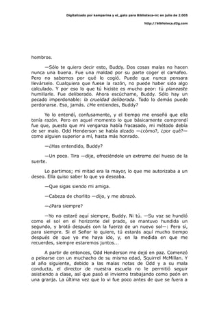 Digitalizado por kamparina y el_gato para Biblioteca-irc en julio de 2.005
http://biblioteca.d2g.com
hombros.
—Sólo te quiero decir esto, Buddy. Dos cosas malas no hacen
nunca una buena. Fue una maldad por su parte coger el camafeo.
Pero no sabemos por qué lo cogió. Puede que nunca pensara
llevárselo. Cualquiera que fuese la razón, no puede haber sido algo
calculado. Y por eso lo que tú hiciste es mucho peor: tú planeaste
humillarle. Fue deliberado. Ahora escúchame, Buddy. Sólo hay un
pecado imperdonable: la crueldad deliberada. Todo lo demás puede
perdonarse. Eso, jamás. ¿Me entiendes, Buddy?
Yo lo entendí, confusamente, y el tiempo me enseñó que ella
tenía razón. Pero en aquel momento lo que básicamente comprendí
fue que, puesto que mi venganza había fracasado, mi método debía
de ser malo. Odd Henderson se había alzado —¿cómo?, ¿por qué?—
como alguien superior a mí, hasta más honrado.
—¿Has entendido, Buddy?
—Un poco. Tira —dije, ofreciéndole un extremo del hueso de la
suerte.
Lo partimos; mi mitad era la mayor, lo que me autorizaba a un
deseo. Ella quiso saber lo que yo deseaba.
—Que sigas siendo mi amiga.
—Cabeza de chorlito —dijo, y me abrazó.
—¿Para siempre?
—Yo no estaré aquí siempre, Buddy. Ni tú. —Su voz se hundió
como el sol en el horizonte del prado, se mantuvo hundida un
segundo, y brotó después con la fuerza de un nuevo sol—: Pero sí,
para siempre. Si el Señor lo quiere, tú estarás aquí mucho tiempo
después de que yo me haya ido, y, en la medida en que me
recuerdes, siempre estaremos juntos...
A partir de entonces, Odd Henderson me dejó en paz. Comenzó
a pelearse con un muchacho de su misma edad, Squirrel McMillan. Y
al año siguiente, debido a las malas notas de Odd y a su mala
conducta, el director de nuestra escuela no le permitió seguir
asistiendo a clase, así que pasó el invierno trabajando como peón en
una granja. La última vez que lo vi fue poco antes de que se fuera a
 