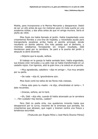 Digitalizado por kamparina y el_gato para Biblioteca-irc en julio de 2.005
http://biblioteca.d2g.com
Mobile, para incorporarse a la Marina Mercante y desaparecer. Debió
de ser un año antes de que me metieran para mi mala suerte en una
academia militar, y dos años antes de que mi amiga muriera. Sería el
otoño de 1934.
Miss Sook me había llamado al jardín. Había trasplantado unos
crisantemos floridos a una tina de hojalata, y necesitaba ayuda para
transportarla escaleras arriba hasta el porche principal, donde
resultaría un bonito adorno. Era más pesada que el demonio, y
mientras estábamos forcejeando sin ningún resultado, Odd
Henderson pasó por la carretera. Se paró a la puerta del jardín y
después la abrió diciendo:
—Déjeme que la ayude, señora.
El trabajo en la granja le había sentado bien; había engordado,
sus brazos eran nervudos y su pelo rojo se había transformado en un
castaño rojizo. Con ligereza, alzó la gran tina y la colocó en el porche.
—Muy agradecida, caballero —dijo mi amiga—. Fue muy amable
por su parte.
—De nada —dijo él, ignorándome aún.
Miss Sook cortó los tallos de las flores más vistosas.
—Toma esto para tu madre —le dijo, ofreciéndole el ramo—. Y
dale recuerdos.
—Gracias, señora, así lo haré.
—Eh, Odd —dijo ella, cuando él había alcanzado ya la carretera
—. ¡Ten cuidado! Hay leones, ¿sabes?
Pero Odd no podía oírla, nos quedamos mirando hasta que
desapareció por la curva, inocente de la amenaza que portaba, los
crisantemos que abrasan, que rugen y braman contra una fresca y
tenebrosa oscuridad.
[Traducido por Ángela Pérez y José María Álvarez Flórez]
 