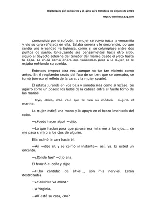 Digitalizado por kamparina y el_gato para Biblioteca-irc en julio de 2.005
http://biblioteca.d2g.com
Confundida por el sofocón, la mujer se volvió hacia la ventanilla
y vio su cara reflejada en ella. Estaba serena y le sorprendió, porque
sentía una irrealidad vertiginosa, como si se columpiase entre dos
puntos de sueño. Encauzando sus pensamientos hacia otro sitio,
siguió el trayecto solemne del tenedor del marine desde el plato hasta
la boca. La chica comía ahora con voracidad, pero a la mujer se le
estaba enfriando su comida.
Entonces empezó otra vez, aunque no fue tan violento como
antes. En el resplandor crudo del foco de un tren que se acercaba, se
tornó borroso el reflejo de la cara, y la mujer suspiró.
Él estaba jurando en voz baja y sonaba más como si rezase. Se
agarró como un poseso los lados de la cabeza entre el fuerte torno de
las manos.
—Oye, chico, más vale que te vea un médico —sugirió el
marine.
La mujer estiró una mano y la apoyó en el brazo levantado del
cabo.
—¿Puedo hacer algo? —dijo.
—Lo que hacían para que parase era mirarme a los ojos..., se
me pasa si miro a los ojos de alguien.
Ella inclinó la cara hacia él.
—Así —dijo él, y se calmó al instante—, así, ya. Es usted un
encanto.
—¿Dónde fue? —dijo ella.
Él frunció el ceño y dijo:
—Hubo cantidad de sitios..., son mis nervios. Están
destrozados.
—¿Y adonde va ahora?
—A Virginia.
—Allí está su casa, ¿no?
 