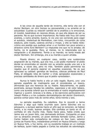 Digitalizado por kamparina y el_gato para Biblioteca-irc en julio de 2.005
http://biblioteca.d2g.com
A las cinco de aquella tarde de invierno, ella tenía cita con el
doctor Bentsen, en otro tiempo su psicoanalista y su amante en la
actualidad. Cuando su relación cambió de lo analítico a lo emocional,
él insistió, basándose en razones éticas, en que ella dejara de ser su
paciente. No es que tuviera importancia. No había sido muy útil como
analista, y como amante, bueno, lo vio una vez corriendo para coger
el autobús, intelectual de Manhattan, cien kilos, cincuentón de corta
estatura, pelo rizado, caderas anchas y miope, y ella se había reído:
¿cómo era posible que pudiese amar a un hombre tan poco ameno y
atractivo como Ezra Bentsen? La respuesta era que no lo amaba; de
hecho, no le gustaba. Pero, al menos, no lo relacionaba con la
resignación y el desaliento. Temía a su marido; no tenía miedo del
doctor Bentsen. Sin embargo, era a su marido a quien amaba.
Poseía dinero; en cualquier caso, recibía una sustanciosa
asignación de su marido, que era rico, y así podía mantener el pisito
donde se encontraba en secreto con su amante quizás una vez a la
semana, a veces dos, pero no más. También podía permitirse los
regalos que él parecía esperar en aquellas ocasiones. No es que
apreciase su calidad: gemelos de Verdura, clásicas pitilleras de Paul
Flato, el obligado reloj de Cartier y (más apropiado) ocasionales y
precisas cantidades de dinero que le pedía «prestadas».
Nunca le había hecho a ella un solo regalo. Bueno, uno: una
peineta española de madreperla que él consideraba un tesoro,
afirmando que era herencia de su madre. Naturalmente, no podía
ponérsela, porque llevaba los cabellos, vaporosos y de color tabaco,
como una aureola infantil que le enmarcaba el rostro engañosamente
ingenuo y juvenil. Gracias a la dieta, a los ejercicios particulares con
Joseph Pilatos y a los cuidados dermatológicos del doctor Orentreich,
parecía contar poco más de veinte años; tenía treinta y seis.
La peineta española. Su cabellera. Eso le recordó a Jaime
Sánchez y algo que había ocurrido ayer. Jaime Sánchez era su
peluquero, y aunque apenas hacía un año que se conocían, se habían
hecho, a su modo, buenos amigos. Ella confiaba un tanto en él; él
confiaba en ella mucho más. Hasta hacía poco, había creído que
Jaime era un joven feliz, casi demasiado dichoso. Compartía un piso
con su atractivo amante, un joven dentista llamado Carlos. Jaime y
Carlos habían sido compañeros de colegio en San Juan; salieron
juntos de Puerto Rico, instalándose primero en Nueva Orleans y luego
en Nueva York, y fue Jaime, con su excelente trabajo en un instituto
de belleza, quien había pagado a Carlos los estudios de odontología.
 