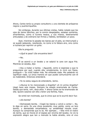 Digitalizado por kamparina y el_gato para Biblioteca-irc en julio de 2.005
http://biblioteca.d2g.com
Ahora, Carlos tenía su propio consultorio y una clientela de prósperos
negros y puertorriqueños.
Sin embargo, durante sus últimas visitas, había notado que los
ojos de Jaime Sánchez, por lo común despejados, estaban sombríos,
amarillentos, como si tuviera resaca, y sus manos, diestramente
articuladas y de ordinario tan firmes y hábiles, temblaban un poco.
Ayer, mientras le pasaba las tijeras por el pelo, se interrumpió y
se quedó jadeando, resollando, no como si le faltara aire, sino como
si luchara por reprimir un grito.
Ella le preguntó:
—¿Qué le pasa? ¿Se encuentra bien?
—No.
Él se acercó a un lavabo y se salpicó la cara con agua fría.
Mientras se secaba, dijo:
—Voy a matar a Carlos. —Aguardó, como si esperase a que le
preguntara por qué; cuando ella, simplemente, lo miró con fijeza,
prosiguió—: Es inútil hablar más. No entiende nada. Mis palabras no
significan nada. La única manera en que puedo comunicarme con él
es matándolo. Entonces entenderá.
—Yo no estoy segura de entenderlo, Jaime.
—¿Nunca le he mencionado a Angelita? ¿A mi prima Angelita?
Llegó hace seis meses. Siempre ha estado enamorada de Carlos.
Desde que tenía, ¡oh!, doce años. Y ahora Carlos se ha enamorado de
ella. Quiere casarse con ella y tener una familia, hijos.
Se sintió tan incómoda, que lo único que se le ocurrió decir fue:
—¿Es bonita?
—Demasiado bonita. —Cogió las tijeras y volvió a cortar—. No,
lo digo en serio. Es una chica excelente, muy petite, como un loro
bonito, y demasiado encantadora; su amabilidad resulta cruel.
Aunque no comprende que lo es. Por ejemplo... —Ella miró el rostro
de Jaime, que se movía en el espejo por encima del lavabo; no vio la
expresión alegre que tan a menudo la había atraído, sino el vivo
 