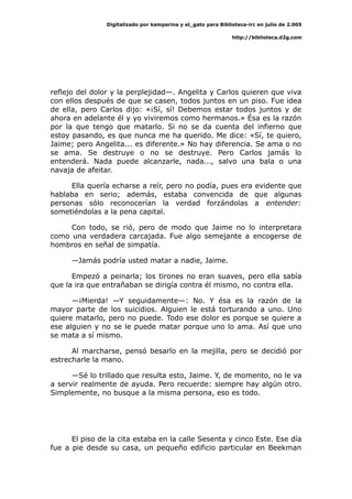 Digitalizado por kamparina y el_gato para Biblioteca-irc en julio de 2.005
http://biblioteca.d2g.com
reflejo del dolor y la perplejidad—. Angelita y Carlos quieren que viva
con ellos después de que se casen, todos juntos en un piso. Fue idea
de ella, pero Carlos dijo: «¡Sí, sí! Debemos estar todos juntos y de
ahora en adelante él y yo viviremos como hermanos.» Ésa es la razón
por la que tengo que matarlo. Si no se da cuenta del infierno que
estoy pasando, es que nunca me ha querido. Me dice: «Sí, te quiero,
Jaime; pero Angelita... es diferente.» No hay diferencia. Se ama o no
se ama. Se destruye o no se destruye. Pero Carlos jamás lo
entenderá. Nada puede alcanzarle, nada..., salvo una bala o una
navaja de afeitar.
Ella quería echarse a reír, pero no podía, pues era evidente que
hablaba en serio; además, estaba convencida de que algunas
personas sólo reconocerían la verdad forzándolas a entender:
sometiéndolas a la pena capital.
Con todo, se rió, pero de modo que Jaime no lo interpretara
como una verdadera carcajada. Fue algo semejante a encogerse de
hombros en señal de simpatía.
—Jamás podría usted matar a nadie, Jaime.
Empezó a peinarla; los tirones no eran suaves, pero ella sabía
que la ira que entrañaban se dirigía contra él mismo, no contra ella.
—¡Mierda! —Y seguidamente—: No. Y ésa es la razón de la
mayor parte de los suicidios. Alguien le está torturando a uno. Uno
quiere matarlo, pero no puede. Todo ese dolor es porque se quiere a
ese alguien y no se le puede matar porque uno lo ama. Así que uno
se mata a sí mismo.
Al marcharse, pensó besarlo en la mejilla, pero se decidió por
estrecharle la mano.
—Sé lo trillado que resulta esto, Jaime. Y, de momento, no le va
a servir realmente de ayuda. Pero recuerde: siempre hay algún otro.
Simplemente, no busque a la misma persona, eso es todo.
El piso de la cita estaba en la calle Sesenta y cinco Este. Ese día
fue a pie desde su casa, un pequeño edificio particular en Beekman
 