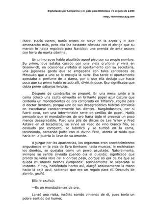 Digitalizado por kamparina y el_gato para Biblioteca-irc en julio de 2.005
http://biblioteca.d2g.com
Place. Hacía viento, había restos de nieve en la acera y el aire
amenazaba más, pero ella iba bastante cómoda con el abrigo que su
marido le había regalado para Navidad: una prenda de ante oscuro
con forro de marta cibelina.
Un primo suyo había alquilado aquel piso con su propio nombre.
Su primo, que estaba casado con una vieja gruñona y vivía en
Greenwich, en ocasiones visitaba el apartamento con su secretaria,
una japonesa gorda que se empapaba con tales cantidades de
Mitsouko que a uno se le encogía la nariz. Esa tarde el apartamento
apestaba al perfume de la dama, por lo que ella dedujo que hacía
poco que su primo había estado allí, divirtiéndose. Eso significaba que
debía poner sábanas limpias.
Después de cambiarlas se preparó. En una mesa junto a la
cama colocó una cajita envuelta en brillante papel azul oscuro que
contenía un mondadientes de oro comprado en Tiffany's, regalo para
el doctor Bentsen, porque uno de sus desagradables hábitos consistía
en escarbarse constantemente los dientes, hurgándoselos, por si
fuera poco, con una interminable serie de cerillas de papel. Había
pensado que el mondadientes de oro haría todo el proceso un poco
menos desagradable. Puso una pila de discos de Lee Wiley y Fred
Astaire en el tocadiscos, se sirvió un vaso de vino blanco frío, se
desnudó por completo, se lubrificó y se tumbó en la cama,
tarareando, cantando junto con el divino Fred, atenta al ruido que
haría en la puerta la llave de su amante.
A juzgar por las apariencias, los orgasmos eran acontecimientos
angustiosos en la vida de Ezra Bentsen: hacía muecas, le rechinaban
los dientes, se quejaba como un perro asustado. Naturalmente,
siempre se sentía aliviada cuando oía el quejido; significaba que
pronto se vería libre del sudoroso peso, porque no era de los que se
queda musitando tiernos cumplidos: sencillamente se separaba al
instante. Y hoy, habiéndolo hecho así, alargó ansiosamente la mano
hacia la caja azul, sabiendo que era un regalo para él. Después de
abrirlo, gruñó.
Ella le explicó:
—Es un mondadientes de oro.
Lanzó una risita, insólito sonido viniendo de él, pues tenía un
pobre sentido del humor.
 