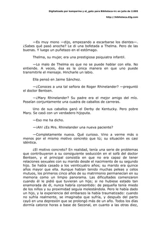 Digitalizado por kamparina y el_gato para Biblioteca-irc en julio de 2.005
http://biblioteca.d2g.com
—Es muy mono —dijo, empezando a escarbarse los dientes—.
¿Sabes qué pasó anoche? Le di una bofetada a Thelma. Pero de las
buenas. Y luego un puñetazo en el estómago.
Thelma, su mujer, era una prestigiosa psiquiatra infantil.
—Lo malo de Thelma es que no se puede hablar con ella. No
entiende. A veces, ésa es la única manera en que uno puede
transmitirle el mensaje. Hincharle un labio.
Ella pensó en Jaime Sánchez.
—¿Conoces a una tal señora de Roger Rhinelander? —preguntó
el doctor Bentsen.
—¿Mary Rhinelander? Su padre era el mejor amigo del mío.
Poseían conjuntamente una cuadra de caballos de carreras.
Uno de sus caballos ganó el Derby de Kentucky. Pero pobre
Mary. Se casó con un verdadero hijoputa.
—Eso me ha dicho.
—¡Ah! ¿Es Mrs. Rhinelander una nueva paciente?
—Completamente nueva. Qué curioso. Vino a verme más o
menos por el mismo motivo concreto que tú; su situación es casi
idéntica.
¿El motivo concreto? En realidad, tenía una serie de problemas
que contribuyeron a su consiguiente seducción en el sofá del doctor
Bentsen, y el principal consistía en que no era capaz de tener
relaciones sexuales con su marido desde el nacimiento de su segundo
hijo. Se había casado a los veinticuatro años; su marido era quince
años mayor que ella. Aunque habían tenido muchas peleas y celos
mutuos, los primeros cinco años de su matrimonio permanecían en su
memoria como un limpio panorama. Las dificultades comenzaron
cuando él le pidió que tuvieran un hijo; si no hubiese estado tan
enamorada de él, nunca habría consentido: de pequeña tenía miedo
de los niños y su proximidad seguía molestándola. Pero le había dado
un hijo, y la experiencia del embarazo la había traumatizado: cuando
no sufría realmente, se imaginaba que sufría, y después del parto
cayó en una depresión que se prolongó más de un año. Todos los días
dormía catorce horas a base de Seconal, en cuanto a las otras diez,
 