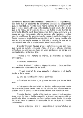 Digitalizado por kamparina y el_gato para Biblioteca-irc en julio de 2.005
http://biblioteca.d2g.com
se mantenía despierta atiborrándose de anfetaminas. El segundo hijo,
otro niño, fue un accidente de borrachera, aunque ella sospechaba
que, en realidad, su marido había hecho trampa. En el momento en
que supo que estaba otra vez embarazada, insistió en abortar; él dijo
que si lo hacía, se divorciaría. Bueno, ya había tenido tiempo de
lamentarlo. El niño nació dos meses antes de tiempo, casi murió y, a
causa de una hemorragia interna general, ella también; ambos
estuvieron al borde del abismo durante meses de cuidados intensivos.
Desde entonces, jamás había compartido el lecho con su marido; ella
quería, pero no podía, porque su desnuda presencia, la idea de su
cuerpo dentro de ella, le provocaba terrores insoportables.
El doctor Bentsen llevaba gruesos calcetines negros con ligas,
que nunca se quitaba mientras «hacía el amor»; ahora, mientras
enfundaba sus piernas con ligas en unos pantalones de sarga azul
con los fondillos brillantes, dijo:
—Vamos a ver. Mañana es martes. El miércoles es nuestro
aniversario...
—¿Nuestro aniversario?
—¡El de Thelma! El vigésimo. Quiero llevarla a... Dime, ¿cuál es
ahora el mejor restaurante de por aquí?
—¿Y qué importa? Es muy pequeño y elegante, y el dueño
jamás te daría mesa.
Su falta de sentido del humor se confirmó:
—Ésa sí que es buena. ¿Qué quieres decir con que no me daría
mesa?
—Exactamente lo que he dicho. No hay más que mirarte para
darse cuenta de que tienes pelos en los talones. Hay algunos que no
quieren servir a gente con pelos en los talones. Ése es uno de ellos.
El doctor Bentsen estaba al tanto de su costumbre de emplear
jerga poco familiar, y había aprendido a simular que comprendía su
significado; él se encontraba tan fuera del ambiente de ella como ella
del suyo, pero la precaria inconstancia de su carácter le impedía
reconocerlo.
—Bueno, entonces —dijo él—, ¿está bien el viernes? ¿Sobre las
 