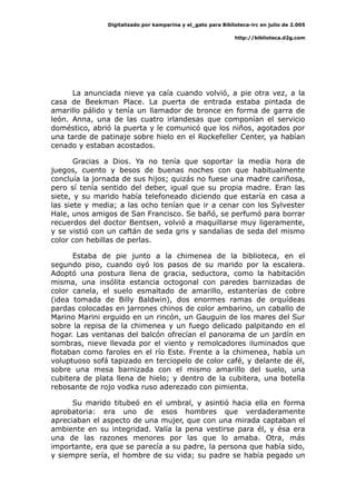 Digitalizado por kamparina y el_gato para Biblioteca-irc en julio de 2.005
http://biblioteca.d2g.com
La anunciada nieve ya caía cuando volvió, a pie otra vez, a la
casa de Beekman Place. La puerta de entrada estaba pintada de
amarillo pálido y tenía un llamador de bronce en forma de garra de
león. Anna, una de las cuatro irlandesas que componían el servicio
doméstico, abrió la puerta y le comunicó que los niños, agotados por
una tarde de patinaje sobre hielo en el Rockefeller Center, ya habían
cenado y estaban acostados.
Gracias a Dios. Ya no tenía que soportar la media hora de
juegos, cuento y besos de buenas noches con que habitualmente
concluía la jornada de sus hijos; quizás no fuese una madre cariñosa,
pero sí tenía sentido del deber, igual que su propia madre. Eran las
siete, y su marido había telefoneado diciendo que estaría en casa a
las siete y media; a las ocho tenían que ir a cenar con los Sylvester
Hale, unos amigos de San Francisco. Se bañó, se perfumó para borrar
recuerdos del doctor Bentsen, volvió a maquillarse muy ligeramente,
y se vistió con un caftán de seda gris y sandalias de seda del mismo
color con hebillas de perlas.
Estaba de pie junto a la chimenea de la biblioteca, en el
segundo piso, cuando oyó los pasos de su marido por la escalera.
Adoptó una postura llena de gracia, seductora, como la habitación
misma, una insólita estancia octogonal con paredes barnizadas de
color canela, el suelo esmaltado de amarillo, estanterías de cobre
(idea tomada de Billy Baldwin), dos enormes ramas de orquídeas
pardas colocadas en jarrones chinos de color ambarino, un caballo de
Marino Marini erguido en un rincón, un Gauguin de los mares del Sur
sobre la repisa de la chimenea y un fuego delicado palpitando en el
hogar. Las ventanas del balcón ofrecían el panorama de un jardín en
sombras, nieve llevada por el viento y remolcadores iluminados que
flotaban como faroles en el río Este. Frente a la chimenea, había un
voluptuoso sofá tapizado en terciopelo de color café, y delante de él,
sobre una mesa barnizada con el mismo amarillo del suelo, una
cubitera de plata llena de hielo; y dentro de la cubitera, una botella
rebosante de rojo vodka ruso aderezado con pimienta.
Su marido titubeó en el umbral, y asintió hacia ella en forma
aprobatoria: era uno de esos hombres que verdaderamente
apreciaban el aspecto de una mujer, que con una mirada captaban el
ambiente en su integridad. Valía la pena vestirse para él, y ésa era
una de las razones menores por las que lo amaba. Otra, más
importante, era que se parecía a su padre, la persona que había sido,
y siempre sería, el hombre de su vida; su padre se había pegado un
 