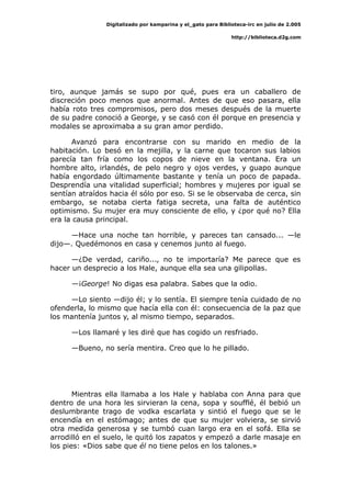 Digitalizado por kamparina y el_gato para Biblioteca-irc en julio de 2.005
http://biblioteca.d2g.com
tiro, aunque jamás se supo por qué, pues era un caballero de
discreción poco menos que anormal. Antes de que eso pasara, ella
había roto tres compromisos, pero dos meses después de la muerte
de su padre conoció a George, y se casó con él porque en presencia y
modales se aproximaba a su gran amor perdido.
Avanzó para encontrarse con su marido en medio de la
habitación. Lo besó en la mejilla, y la carne que tocaron sus labios
parecía tan fría como los copos de nieve en la ventana. Era un
hombre alto, irlandés, de pelo negro y ojos verdes, y guapo aunque
había engordado últimamente bastante y tenía un poco de papada.
Desprendía una vitalidad superficial; hombres y mujeres por igual se
sentían atraídos hacia él sólo por eso. Si se le observaba de cerca, sin
embargo, se notaba cierta fatiga secreta, una falta de auténtico
optimismo. Su mujer era muy consciente de ello, y ¿por qué no? Ella
era la causa principal.
—Hace una noche tan horrible, y pareces tan cansado... —le
dijo—. Quedémonos en casa y cenemos junto al fuego.
—¿De verdad, cariño..., no te importaría? Me parece que es
hacer un desprecio a los Hale, aunque ella sea una gilipollas.
—¡George! No digas esa palabra. Sabes que la odio.
—Lo siento —dijo él; y lo sentía. El siempre tenía cuidado de no
ofenderla, lo mismo que hacía ella con él: consecuencia de la paz que
los mantenía juntos y, al mismo tiempo, separados.
—Los llamaré y les diré que has cogido un resfriado.
—Bueno, no sería mentira. Creo que lo he pillado.
Mientras ella llamaba a los Hale y hablaba con Anna para que
dentro de una hora les sirvieran la cena, sopa y soufflé, él bebió un
deslumbrante trago de vodka escarlata y sintió el fuego que se le
encendía en el estómago; antes de que su mujer volviera, se sirvió
otra medida generosa y se tumbó cuan largo era en el sofá. Ella se
arrodilló en el suelo, le quitó los zapatos y empezó a darle masaje en
los pies: «Dios sabe que él no tiene pelos en los talones.»
 