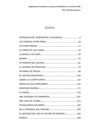 Digitalizado por kamparina y el_gato para Biblioteca-irc en julio de 2.005
http://biblioteca.d2g.com
Indice
INTRODUCCIÓN: RESPUESTAS UTILIZABLES.........................4
LAS PAREDES ESTÁN FRÍAS..............................................10
UN VISÓN PROPIO...........................................................17
LA FORMA DE LAS COSAS.................................................24
LA BOTELLA DE PLATA......................................................30
MIRIAM..........................................................................47
MI VERSIÓN DEL ASUNTO.................................................62
LA LEYENDA DE PREACHER...............................................75
UN ÁRBOL DE NOCHE.......................................................90
EL HALCÓN DECAPITADO................................................104
CIERRA LA ULTIMA PUERTA.............................................132
NIÑOS EN SUS CUMPLEAÑOS..........................................152
PROFESOR MISERIA.......................................................171
LA GANGA....................................................................193
UNA GUITARRA DE DIAMANTES.......................................201
UNA CASA DE FLORES....................................................214
UN RECUERDO NAVIDEÑO...............................................230
EN LA ANTESALA DEL PARAÍSO........................................246
EL INVITADO DEL DÍA DE ACCIÓN DE GRACIAS.................262
MOJAVE........................................................................289
 