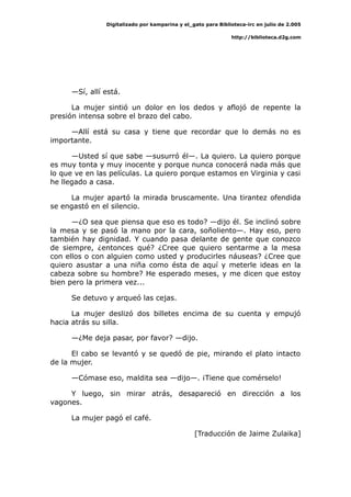 Digitalizado por kamparina y el_gato para Biblioteca-irc en julio de 2.005
http://biblioteca.d2g.com
—Sí, allí está.
La mujer sintió un dolor en los dedos y aflojó de repente la
presión intensa sobre el brazo del cabo.
—Allí está su casa y tiene que recordar que lo demás no es
importante.
—Usted sí que sabe —susurró él—. La quiero. La quiero porque
es muy tonta y muy inocente y porque nunca conocerá nada más que
lo que ve en las películas. La quiero porque estamos en Virginia y casi
he llegado a casa.
La mujer apartó la mirada bruscamente. Una tirantez ofendida
se engastó en el silencio.
—¿O sea que piensa que eso es todo? —dijo él. Se inclinó sobre
la mesa y se pasó la mano por la cara, soñoliento—. Hay eso, pero
también hay dignidad. Y cuando pasa delante de gente que conozco
de siempre, ¿entonces qué? ¿Cree que quiero sentarme a la mesa
con ellos o con alguien como usted y producirles náuseas? ¿Cree que
quiero asustar a una niña como ésta de aquí y meterle ideas en la
cabeza sobre su hombre? He esperado meses, y me dicen que estoy
bien pero la primera vez...
Se detuvo y arqueó las cejas.
La mujer deslizó dos billetes encima de su cuenta y empujó
hacia atrás su silla.
—¿Me deja pasar, por favor? —dijo.
El cabo se levantó y se quedó de pie, mirando el plato intacto
de la mujer.
—Cómase eso, maldita sea —dijo—. ¡Tiene que comérselo!
Y luego, sin mirar atrás, desapareció en dirección a los
vagones.
La mujer pagó el café.
[Traducción de Jaime Zulaika]
 