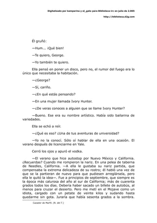 Digitalizado por kamparina y el_gato para Biblioteca-irc en julio de 2.005
http://biblioteca.d2g.com
Él gruñó:
—Hum... ¡Qué bien!
—Te quiero, George.
—Yo también te quiero.
Ella pensó en poner un disco, pero no, el rumor del fuego era lo
único que necesitaba la habitación.
—¿George?
—Sí, cariño.
—¿En qué estás pensando?
—En una mujer llamada Ivory Hunter.
—¿De veras conoces a alguien que se llame Ivory Hunter?
—Bueno. Ese era su nombre artístico. Había sido bailarina de
variedades.
Ella se echó a reír.
—¿Qué es eso? ¿Una de tus aventuras de universidad?
—Yo no la conocí. Sólo oí hablar de ella en una ocasión. El
verano después de licenciarme en Yale.
Cerró los ojos y apuró el vodka.
—El verano que hice autostop por Nuevo México y California.
¿Recuerdas? Cuando me rompieron la nariz. En una pelea de taberna
de Needles, California. —A ella le gustaba su nariz partida, que
compensaba la extrema delicadeza de su rostro; él habló una vez de
que se la partieran de nuevo para que pudiesen arreglársela, pero
ella le quitó la idea—. Fue a principios de septiembre, que siempre es
la época más calurosa del año al sur de California; más de cuarenta
grados todos los días. Debería haber sacado un billete de autobús, al
menos para cruzar el desierto. Pero me metí en el Mojave como un
idiota, cargado con un petate de veinte kilos y sudando hasta
quedarme sin gota. Juraría que había sesenta grados a la sombra.
Cazador de Marfil. (N. del T.)
 