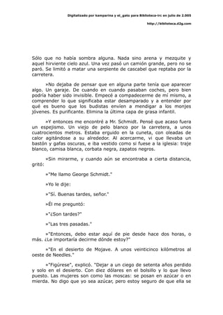 Digitalizado por kamparina y el_gato para Biblioteca-irc en julio de 2.005
http://biblioteca.d2g.com
Sólo que no había sombra alguna. Nada sino arena y mezquite y
aquel hirviente cielo azul. Una vez pasó un camión grande, pero no se
paró. Se limitó a matar una serpiente de cascabel que reptaba por la
carretera.
»No dejaba de pensar que en alguna parte tenía que aparecer
algo. Un garaje. De cuando en cuando pasaban coches, pero bien
podría haber sido invisible. Empecé a compadecerme de mí mismo, a
comprender lo que significaba estar desamparado y a entender por
qué es bueno que los budistas envíen a mendigar a los monjes
jóvenes. Es purificante. Elimina la última capa de grasa infantil.
»Y entonces me encontré a Mr. Schmidt. Pensé que acaso fuera
un espejismo. Un viejo de pelo blanco por la carretera, a unos
cuatrocientos metros. Estaba erguido en la cuneta, con oleadas de
calor agitándose a su alrededor. Al acercarme, vi que llevaba un
bastón y gafas oscuras, e iba vestido como si fuese a la iglesia: traje
blanco, camisa blanca, corbata negra, zapatos negros.
«Sin mirarme, y cuando aún se encontraba a cierta distancia,
gritó:
»"Me llamo George Schmidt."
»Yo le dije:
»"Sí. Buenas tardes, señor."
»Él me preguntó:
»"¿Son tardes?"
»"Las tres pasadas."
»"Entonces, debo estar aquí de pie desde hace dos horas, o
más. ¿Le importaría decirme dónde estoy?"
»"En el desierto de Mojave. A unos veinticinco kilómetros al
oeste de Needles."
»"Figúrese", explicó. "Dejar a un ciego de setenta años perdido
y solo en el desierto. Con diez dólares en el bolsillo y lo que llevo
puesto. Las mujeres son como las moscas: se posan en azúcar o en
mierda. No digo que yo sea azúcar, pero estoy seguro de que ella se
 