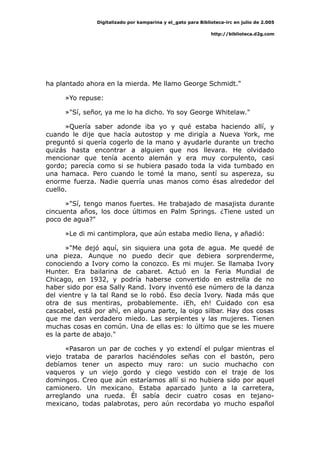 Digitalizado por kamparina y el_gato para Biblioteca-irc en julio de 2.005
http://biblioteca.d2g.com
ha plantado ahora en la mierda. Me llamo George Schmidt."
»Yo repuse:
»"Sí, señor, ya me lo ha dicho. Yo soy George Whitelaw."
»Quería saber adonde iba yo y qué estaba haciendo allí, y
cuando le dije que hacía autostop y me dirigía a Nueva York, me
preguntó si quería cogerlo de la mano y ayudarle durante un trecho
quizás hasta encontrar a alguien que nos llevara. He olvidado
mencionar que tenía acento alemán y era muy corpulento, casi
gordo; parecía como si se hubiera pasado toda la vida tumbado en
una hamaca. Pero cuando le tomé la mano, sentí su aspereza, su
enorme fuerza. Nadie querría unas manos como ésas alrededor del
cuello.
»"Sí, tengo manos fuertes. He trabajado de masajista durante
cincuenta años, los doce últimos en Palm Springs. ¿Tiene usted un
poco de agua?"
»Le di mi cantimplora, que aún estaba medio llena, y añadió:
»"Me dejó aquí, sin siquiera una gota de agua. Me quedé de
una pieza. Aunque no puedo decir que debiera sorprenderme,
conociendo a Ivory como la conozco. Es mi mujer. Se llamaba Ivory
Hunter. Era bailarina de cabaret. Actuó en la Feria Mundial de
Chicago, en 1932, y podría haberse convertido en estrella de no
haber sido por esa Sally Rand. Ivory inventó ese número de la danza
del vientre y la tal Rand se lo robó. Eso decía Ivory. Nada más que
otra de sus mentiras, probablemente. ¡Eh, eh! Cuidado con esa
cascabel, está por ahí, en alguna parte, la oigo silbar. Hay dos cosas
que me dan verdadero miedo. Las serpientes y las mujeres. Tienen
muchas cosas en común. Una de ellas es: lo último que se les muere
es la parte de abajo."
«Pasaron un par de coches y yo extendí el pulgar mientras el
viejo trataba de pararlos haciéndoles señas con el bastón, pero
debíamos tener un aspecto muy raro: un sucio muchacho con
vaqueros y un viejo gordo y ciego vestido con el traje de los
domingos. Creo que aún estaríamos allí si no hubiera sido por aquel
camionero. Un mexicano. Estaba aparcado junto a la carretera,
arreglando una rueda. Él sabía decir cuatro cosas en tejano-
mexicano, todas palabrotas, pero aún recordaba yo mucho español
 