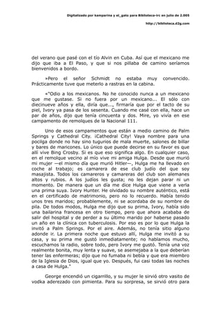 Digitalizado por kamparina y el_gato para Biblioteca-irc en julio de 2.005
http://biblioteca.d2g.com
del verano que pasé con el tío Alvin en Cuba. Así que el mexicano me
dijo que iba a El Paso, y que si nos pillaba de camino seríamos
bienvenidos a bordo.
»Pero el señor Schmidt no estaba muy convencido.
Prácticamente tuve que meterlo a rastras en la cabina.
«"Odio a los mexicanos. No he conocido nunca a un mexicano
que me gustase. Si no fuera por un mexicano... El sólo con
diecinueve años y ella, diría que..., firmaría que por el tacto de su
piel, Ivory ya pasa de los sesenta. Cuando me casé con ella, hace un
par de años, dijo que tenía cincuenta y dos. Mire, yo vivía en ese
campamento de remolques de la Nacional 111.
Uno de esos campamentos que están a medio camino de Palm
Springs y Cathedral City. ¡Cathedral City! Vaya nombre para una
pocilga donde no hay sino tugurios de mala muerte, salones de billar
y bares de maricones. Lo único que puede decirse en su favor es que
allí vive Bing Crosby. Si es que eso significa algo. En cualquier caso,
en el remolque vecino al mío vive mi amiga Hulga. Desde que murió
mi mujer —el mismo día que murió Hitler—, Hulga me ha llevado en
coche al trabajo; es camarera de ese club judío del que soy
masajista. Todos los camareros y camareras del club son alemanes
altos y rubios. A los judíos les gusta; no les dejan parar ni un
momento. De manera que un día me dice Hulga que viene a verla
una prima suya. Ivory Hunter. He olvidado su nombre auténtico, está
en el certificado de matrimonio, pero no lo recuerdo. Había tenido
unos tres maridos; probablemente, ni se acordaba de su nombre de
pila. De todos modos, Hulga me dijo que su prima, Ivory, había sido
una bailarina francesa en otro tiempo, pero que ahora acababa de
salir del hospital y de perder a su último marido por haberse pasado
un año en la clínica con tuberculosis. Por eso es por lo que Hulga la
invitó a Palm Springs. Por el aire. Además, no tenía sitio alguno
adonde ir. La primera noche que estuvo allí, Hulga me invitó a su
casa, y su prima me gustó inmediatamente; no hablamos mucho,
escuchamos la radio, sobre todo, pero Ivory me gustó. Tenía una voz
realmente bonita, muy lenta y suave, se asemejaba a la que deberían
tener las enfermeras; dijo que no fumaba ni bebía y que era miembro
de la Iglesia de Dios, igual que yo. Después, fui casi todas las noches
a casa de Hulga."
George encendió un cigarrillo, y su mujer le sirvió otro vasito de
vodka aderezado con pimienta. Para su sorpresa, se sirvió otro para
 