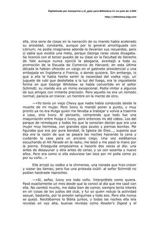 Digitalizado por kamparina y el_gato para Biblioteca-irc en julio de 2.005
http://biblioteca.d2g.com
ella. Una serie de cosas en la narración de su marido había acelerado
su ansiedad, constante, aunque por lo general amortiguada con
Librium; no podía imaginarse adonde lo llevarían sus recuerdos, pero
sí sabía que existía una meta, porque George raras veces divagaba.
Se licenció con el tercer puesto de su clase en la Facultad de Derecho
de Yale aunque nunca ejerció la abogacía, aventajó a toda su
promoción de la Escuela de Comercio de Harvard; en esta última
década le habían ofrecido un cargo en el gabinete presidencial y una
embajada en Inglaterra o Francia, o donde quisiera. Sin embargo, lo
que a ella le había hecho sentir la necesidad del vodka rojo, un
juguete de rubí que destellaba a la luz del fuego, era la inquietante
forma en que George Whitelaw se había convertido en el señor
Schmidt; su marido era un mimo excepcional. Podía imitar a algunos
de sus amigos con irritante precisión. Pero aquello no era un remedo
normal; parecía en trance: un hombre en la mente de otro.
—«Yo tenía un viejo Chevy que nadie había conducido desde la
muerte de mi mujer. Pero Ivory lo mandó poner a punto, y muy
pronto ya no era Hulga quien me llevaba a trabajar y volvía a traerme
a casa, sino Ivory. Al pensarlo, comprendo que todo fue una
maquinación entre Hulga e Ivory, pero entonces no até cabos. Los del
parque de remolques y todos los que la conocían decían que era una
mujer muy hermosa, con grandes ojos azules y piernas bonitas. Me
figuraba que era por pura bondad, la Iglesia de Dios..., suponía que
ésa era la razón de que se pasara las noches haciendo la cena y
cuidando la casa para un anciano ciego. Una vez estábamos
escuchando el Hit Parade en la radio, me besó y me pasó la mano por
la pierna. Enseguida empezamos a hacerlo dos veces al día: una
antes de desayunar y otra antes de cenar, y yo con sesenta y nueve
años. Pero era como si ella estuviese tan loca por mi polla como yo
por su coño...»
Ella arrojó su vodka a la chimenea, una rociada que hizo crecer
y sisear las llamas; pero fue una protesta inútil: al señor Schmidt no
podían hacérsele reproches.
—«Sí, señor, Ivory era todo coño. Interprételo como quiera.
Pasó exactamente un mes desde que la conocí al día que me casé con
ella. No cambió mucho, me daba bien de comer, siempre tenía interés
en oír cosas de los judíos del club, y fui yo quien redujo la actividad
sexual, bastante, por la presión sanguínea y todo eso. Pero ella nunca
se quejó. Recitábamos la Biblia juntos, y todas las noches ella leía
revistas en voz alta, buenas revistas como Reader's Digest y el
 