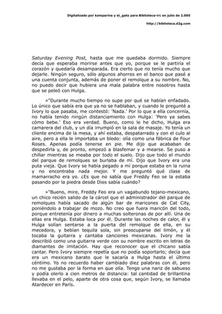 Digitalizado por kamparina y el_gato para Biblioteca-irc en julio de 2.005
http://biblioteca.d2g.com
Saturday Evening Post, hasta que me quedaba dormido. Siempre
decía que esperaba morirse antes que yo, porque se le partiría el
corazón y quedaría desamparada. Era cierto que no tenía mucho que
dejarle. Ningún seguro, sólo algunos ahorros en el banco que pasé a
una cuenta conjunta, además de poner el remolque a su nombre. No,
no puedo decir que hubiera una mala palabra entre nosotros hasta
que se peleó con Hulga.
«"Durante mucho tiempo no supe por qué se habían enfadado.
Lo único que sabía era que ya no se hablaban, y cuando le pregunté a
Ivory lo que pasaba, me contestó: 'Nada.' Por lo que a ella concernía,
no había tenido ningún distanciamiento con Hulga: 'Pero ya sabes
cómo bebe.' Eso era verdad. Bueno, como le he dicho, Hulga era
camarera del club, y un día irrumpió en la sala de masaje. Yo tenía un
cliente encima de la mesa, y ahí estaba, despatarrado y con el culo al
aire, pero a ella le importaba un bledo: olía como una fábrica de Four
Roses. Apenas podía tenerse en pie. Me dijo que acababan de
despedirla y, de pronto, empezó a blasfemar y a mearse. Se puso a
chillar mientras se meaba por todo el suelo. Dijo que todo el mundo
del parque de remolques se burlaba de mí. Dijo que Ivory era una
puta vieja. Que Ivory se había pegado a mí porque estaba en la ruina
y no encontraba nada mejor. Y me preguntó qué clase de
mamarracho era yo. ¿Es que no sabía que Freddy Feo se la estaba
pasando por la piedra desde Dios sabía cuándo?
»"Bueno, mire, Freddy Feo era un vagabundo tejano-mexicano,
un chico recién salido de la cárcel que el administrador del parque de
remolques había sacado de algún bar de maricones de Cat City,
poniéndolo a trabajar de mozo. No creo que fuera maricón del todo,
porque entretenía por dinero a muchas solteronas de por allí. Una de
ellas era Hulga. Estaba loca por él. Durante las noches de calor, él y
Hulga solían sentarse a la puerta del remolque de ella, en su
mecedora, y bebían tequila sola, sin preocuparse del limón, y él
tocaba la guitarra y cantaba canciones mexicanas. Ivory me la
describió como una guitarra verde con su nombre escrito en letras de
diamantes de imitación. Hay que reconocer que el chicano sabía
cantar. Pero Ivory siempre repetía que no podía soportarlo; decía que
era un mexicano barato que le sacaría a Hulga hasta el último
céntimo. Yo no recuerdo haber cambiado diez palabras con él, pero
no me gustaba por la forma en que olía. Tengo una nariz de sabueso
y podía olerlo a cien metros de distancia: tal cantidad de brillantina
llevaba en el pelo, aparte de otra cosa que, según Ivory, se llamaba
Atardecer en París.
 