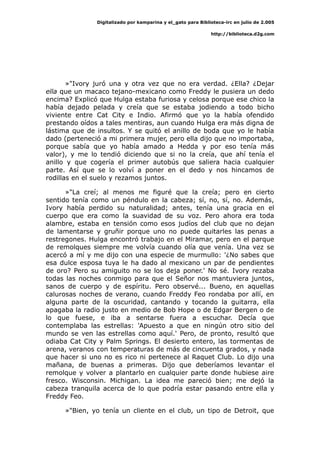 Digitalizado por kamparina y el_gato para Biblioteca-irc en julio de 2.005
http://biblioteca.d2g.com
»"Ivory juró una y otra vez que no era verdad. ¿Ella? ¿Dejar
ella que un macaco tejano-mexicano como Freddy le pusiera un dedo
encima? Explicó que Hulga estaba furiosa y celosa porque ese chico la
había dejado pelada y creía que se estaba jodiendo a todo bicho
viviente entre Cat City e Indio. Afirmó que yo la había ofendido
prestando oídos a tales mentiras, aun cuando Hulga era más digna de
lástima que de insultos. Y se quitó el anillo de boda que yo le había
dado (perteneció a mi primera mujer, pero ella dijo que no importaba,
porque sabía que yo había amado a Hedda y por eso tenía más
valor), y me lo tendió diciendo que si no la creía, que ahí tenía el
anillo y que cogería el primer autobús que saliera hacia cualquier
parte. Así que se lo volví a poner en el dedo y nos hincamos de
rodillas en el suelo y rezamos juntos.
»"La creí; al menos me figuré que la creía; pero en cierto
sentido tenía como un péndulo en la cabeza; sí, no, sí, no. Además,
Ivory había perdido su naturalidad; antes, tenía una gracia en el
cuerpo que era como la suavidad de su voz. Pero ahora era toda
alambre, estaba en tensión como esos judíos del club que no dejan
de lamentarse y gruñir porque uno no puede quitarles las penas a
restregones. Hulga encontró trabajo en el Miramar, pero en el parque
de remolques siempre me volvía cuando olía que venía. Una vez se
acercó a mí y me dijo con una especie de murmullo: '¿No sabes que
esa dulce esposa tuya le ha dado al mexicano un par de pendientes
de oro? Pero su amiguito no se los deja poner.' No sé. Ivory rezaba
todas las noches conmigo para que el Señor nos mantuviera juntos,
sanos de cuerpo y de espíritu. Pero observé... Bueno, en aquellas
calurosas noches de verano, cuando Freddy Feo rondaba por allí, en
alguna parte de la oscuridad, cantando y tocando la guitarra, ella
apagaba la radio justo en medio de Bob Hope o de Edgar Bergen o de
lo que fuese, e iba a sentarse fuera a escuchar. Decía que
contemplaba las estrellas: 'Apuesto a que en ningún otro sitio del
mundo se ven las estrellas como aquí.' Pero, de pronto, resultó que
odiaba Cat City y Palm Springs. El desierto entero, las tormentas de
arena, veranos con temperaturas de más de cincuenta grados, y nada
que hacer si uno no es rico ni pertenece al Raquet Club. Lo dijo una
mañana, de buenas a primeras. Dijo que deberíamos levantar el
remolque y volver a plantarlo en cualquier parte donde hubiese aire
fresco. Wisconsin. Michigan. La idea me pareció bien; me dejó la
cabeza tranquila acerca de lo que podría estar pasando entre ella y
Freddy Feo.
»"Bien, yo tenía un cliente en el club, un tipo de Detroit, que
 