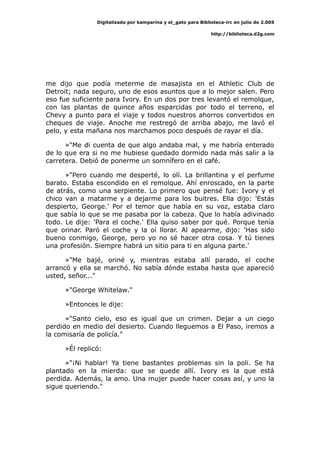 Digitalizado por kamparina y el_gato para Biblioteca-irc en julio de 2.005
http://biblioteca.d2g.com
me dijo que podía meterme de masajista en el Athletic Club de
Detroit; nada seguro, uno de esos asuntos que a lo mejor salen. Pero
eso fue suficiente para Ivory. En un dos por tres levantó el remolque,
con las plantas de quince años esparcidas por todo el terreno, el
Chevy a punto para el viaje y todos nuestros ahorros convertidos en
cheques de viaje. Anoche me restregó de arriba abajo, me lavó el
pelo, y esta mañana nos marchamos poco después de rayar el día.
»"Me di cuenta de que algo andaba mal, y me habría enterado
de lo que era si no me hubiese quedado dormido nada más salir a la
carretera. Debió de ponerme un somnífero en el café.
»"Pero cuando me desperté, lo olí. La brillantina y el perfume
barato. Estaba escondido en el remolque. Ahí enroscado, en la parte
de atrás, como una serpiente. Lo primero que pensé fue: Ivory y el
chico van a matarme y a dejarme para los buitres. Ella dijo: 'Estás
despierto, George.' Por el temor que había en su voz, estaba claro
que sabía lo que se me pasaba por la cabeza. Que lo había adivinado
todo. Le dije: 'Para el coche.' Ella quiso saber por qué. Porque tenía
que orinar. Paró el coche y la oí llorar. Al apearme, dijo: 'Has sido
bueno conmigo, George, pero yo no sé hacer otra cosa. Y tú tienes
una profesión. Siempre habrá un sitio para ti en alguna parte.'
»"Me bajé, oriné y, mientras estaba allí parado, el coche
arrancó y ella se marchó. No sabía dónde estaba hasta que apareció
usted, señor..."
»"George Whitelaw."
»Entonces le dije:
»"Santo cielo, eso es igual que un crimen. Dejar a un ciego
perdido en medio del desierto. Cuando lleguemos a El Paso, iremos a
la comisaría de policía."
»Él replicó:
»"¡Ni hablar! Ya tiene bastantes problemas sin la poli. Se ha
plantado en la mierda: que se quede allí. Ivory es la que está
perdida. Además, la amo. Una mujer puede hacer cosas así, y uno la
sigue queriendo."
 