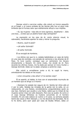 Digitalizado por kamparina y el_gato para Biblioteca-irc en julio de 2.005
http://biblioteca.d2g.com
George volvió a servirse vodka; ella colocó un tronco pequeño
en el fuego, y el nuevo embate de las llamas sólo fue un poco más
brillante que el furioso calor que súbitamente afluyó a sus mejillas.
—Sí, las mujeres —dijo ella en tono agresivo, desafiante—. Sólo
una loca... ¿Crees que yo podría hacer algo semejante?
La expresión en los ojos de él, cierto silencio visual, la
sobresaltó, haciéndola apartar la vista y retirar la pregunta.
—Bueno, ¿qué le pasó?
—¿Al señor Schmidt?
—Al señor Schmidt.
Él se encogió de hombros.
—La última vez que lo vi, estaba bebiéndose un vaso de leche
en una casa de comidas, una parada de camiones a las afueras de El
Paso. Yo tuve suerte; conseguí que un camionero me llevara
directamente a Newark. En cierto modo, me olvidé de él. Pero
durante los últimos meses, me ha dado por pensar en Ivory Hunter y
George Schmidt. Debe ser la edad; empiezo a sentirme viejo.
Ella volvió a arrodillarse junto a él; le cogió la mano,
entrelazando los dedos en los suyos.
—¿Con cincuenta y dos años? ¿Y te sientes viejo?
Él se apartó; al hablar, lo hizo con el sorprendido murmullo de
un hombre que se dirige a sí mismo:
—Siempre he estado tan seguro de mí. Sentía tal ritmo sólo al
ir por la calle. Notaba las miradas de la gente (en la calle, en un
restaurante, en una fiesta), envidiándome, preguntándose quién es
ese tipo. Siempre que acudía a una fiesta, sabía que la mitad de las
mujeres serían mías con sólo desearlo. Pero eso se acabó. Es como si
el viejo George Whitelaw se hubiera convertido en el hombre
invisible. Ni una sola cabeza se vuelve a mi paso. La semana pasada
llamé dos veces a Mimi Stewart, y no me devolvió las llamadas. No te
lo he dicho, pero ayer pasé por casa de Buddy Wilson, daba un
 