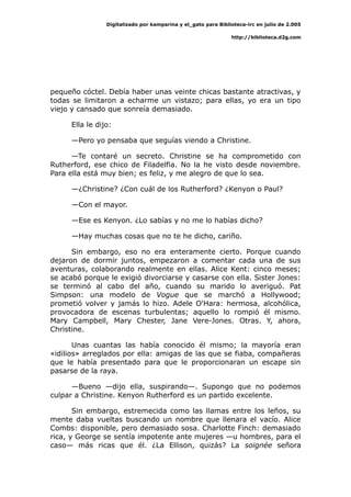 Digitalizado por kamparina y el_gato para Biblioteca-irc en julio de 2.005
http://biblioteca.d2g.com
pequeño cóctel. Debía haber unas veinte chicas bastante atractivas, y
todas se limitaron a echarme un vistazo; para ellas, yo era un tipo
viejo y cansado que sonreía demasiado.
Ella le dijo:
—Pero yo pensaba que seguías viendo a Christine.
—Te contaré un secreto. Christine se ha comprometido con
Rutherford, ese chico de Filadelfia. No la he visto desde noviembre.
Para ella está muy bien; es feliz, y me alegro de que lo sea.
—¿Christine? ¿Con cuál de los Rutherford? ¿Kenyon o Paul?
—Con el mayor.
—Ese es Kenyon. ¿Lo sabías y no me lo habías dicho?
—Hay muchas cosas que no te he dicho, cariño.
Sin embargo, eso no era enteramente cierto. Porque cuando
dejaron de dormir juntos, empezaron a comentar cada una de sus
aventuras, colaborando realmente en ellas. Alice Kent: cinco meses;
se acabó porque le exigió divorciarse y casarse con ella. Sister Jones:
se terminó al cabo del año, cuando su marido lo averiguó. Pat
Simpson: una modelo de Vogue que se marchó a Hollywood;
prometió volver y jamás lo hizo. Adele O'Hara: hermosa, alcohólica,
provocadora de escenas turbulentas; aquello lo rompió él mismo.
Mary Campbell, Mary Chester, Jane Vere-Jones. Otras. Y, ahora,
Christine.
Unas cuantas las había conocido él mismo; la mayoría eran
«idilios» arreglados por ella: amigas de las que se fiaba, compañeras
que le había presentado para que le proporcionaran un escape sin
pasarse de la raya.
—Bueno —dijo ella, suspirando—. Supongo que no podemos
culpar a Christine. Kenyon Rutherford es un partido excelente.
Sin embargo, estremecida como las llamas entre los leños, su
mente daba vueltas buscando un nombre que llenara el vacío. Alice
Combs: disponible, pero demasiado sosa. Charlotte Finch: demasiado
rica, y George se sentía impotente ante mujeres —u hombres, para el
caso— más ricas que él. ¿La Ellison, quizás? La soignée señora
 