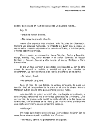 Digitalizado por kamparina y el_gato para Biblioteca-irc en julio de 2.005
http://biblioteca.d2g.com
Ellison, que estaba en Haití consiguiendo un divorcio rápido...
Dijo él:
—Deja de fruncir el ceño.
—No estoy frunciendo el ceño.
—Eso sólo significa más silicona, más facturas de Orentreich.
Prefiero ver arrugas humanas. No importa de quién sea la culpa. A
veces todos nosotros dejamos a los demás ahí fuera, a la intemperie,
y nunca sabemos por qué.
Un eco, cavernas resonantes: Jaime Sánchez, Carlos y Angelita;
Hulga, Freddy Feo, Ivory Hunter y el señor Schmidt; el doctor
Bentsen y George, George y ella misma, el doctor Bentsen y Mary
Rhinelander...
Él dio un leve apretón a sus dedos entrelazados y, con la otra
mano, le levantó la barbilla e insistió en que sus miradas se
encontraran. Se llevó su mano a los labios, besándola en la palma.
—Te quiero, Sarah.
—Yo también te quiero.
Pero el roce de sus labios, la velada amenaza, la puso en
tensión. Oyó el campanilleo de la plata en el piso de abajo: Anna y
Margaret subían con la cena para ponerla junto al fuego.
—Yo también te quiero —repitió ella, con fingida somnolencia, y
con simulada languidez fue a correr los cortinajes de la ventana. Una
vez corrida, la gruesa seda ocultó la noche del río y de las barcazas
iluminadas, tan envueltas en la nieve y tan mudas como el dibujo de
una noche de invierno en un pergamino japonés.
—¿George?
Un ruego apremiante antes de que las irlandesas llegaran con la
cena, llevando en experto equilibrio sus ofrendas:
—Por favor, cariño. Ya pensaremos en alguien.
 