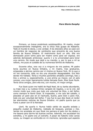 Digitalizado por kamparina y el_gato para Biblioteca-irc en julio de 2.005
http://biblioteca.d2g.com
Para Gloria Dunphy
Primero, un breve preámbulo autobiográfico. Mi madre, mujer
excepcionalmente inteligente, era la chica más guapa de Alabama.
Todo el mundo lo decía, y era verdad. A los dieciséis años se casó con
un hombre de negocios de veintiocho que provenía de una buena
familia de Nueva Orleáns. El matrimonio duró un año. Ella era
demasiado joven tanto para ser madre como para ser esposa; era
además demasiado ambiciosa: quería ir a la universidad para tener
una carrera. De modo que dejó a su marido; y, por lo que a mí se
refiere, me puso al cuidado de su numerosa familia de Alabama.
Durante años, rara vez vi a ninguno de mis padres. Mi padre
tenía asuntos en Nueva Orleáns, y mi madre, tras graduarse,
empezaba a abrirse camino por sí misma en Nueva York. En lo que a
mí me concernía, ésta no era una situación desagradable. Era feliz
donde me hallaba. Tenía a muchos parientes amables conmigo, tías y
tíos y primos y, especialmente, a una prima ya mayor, con el pelo
canoso, una mujer ligeramente tullida llamada Sook. Miss Sook Faulk.
Tenía otros amigos, pero ella era, con mucho, mi mejor amiga.
Fue Sook quien me habló de Papá Noel, de su barba abundante,
su traje rojo y su ruidoso trineo cargado de regalos, y yo la creí, del
mismo modo que creía que todo era voluntad de Dios, o del Señor,
como siempre le llamó Sook. Si tropezaba, o me caía del caballo, o
pescaba un gran pez en el riachuelo, bueno, para bien o para mal,
todo era por voluntad del Señor. Y eso fue lo que dijo Sook al recibir
las alarmantes noticias de Nueva Orleáns: mi padre quería que yo
fuera a pasar con él la Navidad.
Lloré. No quería ir. Nunca había salido de aquella aislada y
pequeña ciudad de Alabama, rodeada de bosques, granjas y ríos.
Jamás me acostaba sin que Sook me peinara el pelo con los dedos y
me besara para darme las buenas noches. Además, me asustaban los
extraños, y mi padre era un extraño. A pesar de haberlo visto varias
veces, su imagen se confundía en mi memoria; ignoraba qué aspecto
 
