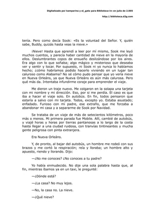 Digitalizado por kamparina y el_gato para Biblioteca-irc en julio de 2.005
http://biblioteca.d2g.com
tenía. Pero como decía Sook: «Es la voluntad del Señor. Y, quién
sabe, Buddy, quizás hasta veas la nieve.»
¡Nieve! Hasta que aprendí a leer por mí mismo, Sook me leyó
muchos cuentos, y parecía haber cantidad de nieve en la mayoría de
ellos. Deslumbrantes copos de ensueño deslizándose por los aires.
Era algo con lo que soñaba; algo mágico y misterioso que deseaba
ver y sentir y tocar. Por supuesto, ni Sook ni yo nunca lo habíamos
hecho; ¿cómo habríamos podido hacerlo viviendo en un lugar tan
caluroso como Alabama? No sé cómo pudo pensar que yo vería nieve
en Nueva Orleáns, ya que Nueva Orleáns es aún más calurosa. Pero
qué más da. Intentaba infundirme coraje para emprender el viaje.
Me dieron un traje nuevo. Me colgaron en la solapa una tarjeta
con mi nombre y mi dirección. Eso, por si me perdía. El caso es que
iba a hacer el viaje solo. En autobús. En fin, todos pensaron que
estaría a salvo con mi tarjeta. Todos, excepto yo. Estaba asustado;
enfadado. Furioso con mi padre, ese extraño, que me forzaba a
abandonar mi casa y a separarme de Sook por Navidad.
Se trataba de un viaje de más de setecientos kilómetros, poco
más o menos. Mi primera parada fue Mobile. Allí, cambié de autobús,
y viajé horas y horas por tierras pantanosas a lo largo de la costa
hasta llegar a una ciudad ruidosa, con tranvías tintineantes y mucha
gente peligrosa con pinta extranjera.
Era Nueva Orleáns.
Y, de pronto, al bajar del autobús, un hombre me rodeó con sus
brazos y me cortó la respiración; reía y lloraba; un hombre alto y
apuesto, riendo y llorando. Dijo:
—¿No me conoces? ¿No conoces a tu padre?
Yo había enmudecido. No dije una sola palabra hasta que, al
fin, mientras íbamos ya en un taxi, le pregunté:
—¿Dónde está?
—¿La casa? No muy lejos.
—No, la casa no. La nieve.
—¿Qué nieve?
 