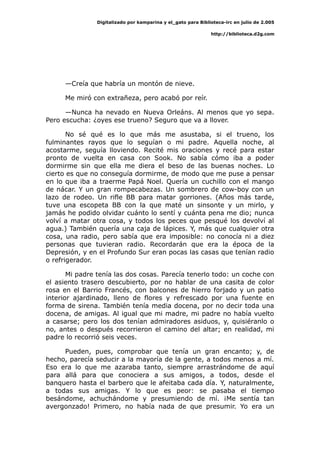 Digitalizado por kamparina y el_gato para Biblioteca-irc en julio de 2.005
http://biblioteca.d2g.com
—Creía que habría un montón de nieve.
Me miró con extrañeza, pero acabó por reír.
—Nunca ha nevado en Nueva Orleáns. Al menos que yo sepa.
Pero escucha: ¿oyes ese trueno? Seguro que va a llover.
No sé qué es lo que más me asustaba, si el trueno, los
fulminantes rayos que lo seguían o mi padre. Aquella noche, al
acostarme, seguía lloviendo. Recité mis oraciones y recé para estar
pronto de vuelta en casa con Sook. No sabía cómo iba a poder
dormirme sin que ella me diera el beso de las buenas noches. Lo
cierto es que no conseguía dormirme, de modo que me puse a pensar
en lo que iba a traerme Papá Noel. Quería un cuchillo con el mango
de nácar. Y un gran rompecabezas. Un sombrero de cow-boy con un
lazo de rodeo. Un rifle BB para matar gorriones. (Años más tarde,
tuve una escopeta BB con la que maté un sinsonte y un mirlo, y
jamás he podido olvidar cuánto lo sentí y cuánta pena me dio; nunca
volví a matar otra cosa, y todos los peces que pesqué los devolví al
agua.) También quería una caja de lápices. Y, más que cualquier otra
cosa, una radio, pero sabía que era imposible: no conocía ni a diez
personas que tuvieran radio. Recordarán que era la época de la
Depresión, y en el Profundo Sur eran pocas las casas que tenían radio
o refrigerador.
Mi padre tenía las dos cosas. Parecía tenerlo todo: un coche con
el asiento trasero descubierto, por no hablar de una casita de color
rosa en el Barrio Francés, con balcones de hierro forjado y un patio
interior ajardinado, lleno de flores y refrescado por una fuente en
forma de sirena. También tenía media docena, por no decir toda una
docena, de amigas. Al igual que mi madre, mi padre no había vuelto
a casarse; pero los dos tenían admiradores asiduos, y, quisiéranlo o
no, antes o después recorrieron el camino del altar; en realidad, mi
padre lo recorrió seis veces.
Pueden, pues, comprobar que tenía un gran encanto; y, de
hecho, parecía seducir a la mayoría de la gente, a todos menos a mí.
Eso era lo que me azaraba tanto, siempre arrastrándome de aquí
para allá para que conociera a sus amigos, a todos, desde el
banquero hasta el barbero que le afeitaba cada día. Y, naturalmente,
a todas sus amigas. Y lo que es peor: se pasaba el tiempo
besándome, achuchándome y presumiendo de mí. ¡Me sentía tan
avergonzado! Primero, no había nada de que presumir. Yo era un
 