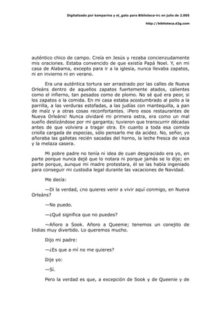 Digitalizado por kamparina y el_gato para Biblioteca-irc en julio de 2.005
http://biblioteca.d2g.com
auténtico chico de campo. Creía en Jesús y rezaba concienzudamente
mis oraciones. Estaba convencido de que existía Papá Noel. Y, en mi
casa de Alabama, excepto para ir a la iglesia, nunca llevaba zapatos,
ni en invierno ni en verano.
Era una auténtica tortura ser arrastrado por las calles de Nueva
Orleáns dentro de aquellos zapatos fuertemente atados, calientes
como el infierno, tan pesados como de plomo. No sé qué era peor, si
los zapatos o la comida. En mi casa estaba acostumbrado al pollo a la
parrilla, a las verduras estofadas, a las judías con mantequilla, a pan
de maíz y a otras cosas reconfortantes. ¡Pero esos restaurantes de
Nueva Orleáns! Nunca olvidaré mi primera ostra, era como un mal
sueño deslizándose por mi garganta; tuvieron que transcurrir décadas
antes de que volviera a tragar otra. En cuanto a toda esa comida
criolla cargada de especias, sólo pensarlo me da acidez. No, señor, yo
añoraba las galletas recién sacadas del horno, la leche fresca de vaca
y la melaza casera.
Mi pobre padre no tenía ni idea de cuan desgraciado era yo, en
parte porque nunca dejé que lo notara ni porque jamás se lo dije; en
parte porque, aunque mi madre protestara, él se las había ingeniado
para conseguir mi custodia legal durante las vacaciones de Navidad.
Me decía:
—Di la verdad, ¿no quieres venir a vivir aquí conmigo, en Nueva
Orleáns?
—No puedo.
—¿Qué significa que no puedes?
—Añoro a Sook. Añoro a Queenie; tenemos un conejito de
Indias muy divertido. Lo queremos mucho.
Dijo mi padre:
—¿Es que a mí no me quieres?
Dije yo:
—Sí.
Pero la verdad es que, a excepción de Sook y de Queenie y de
 