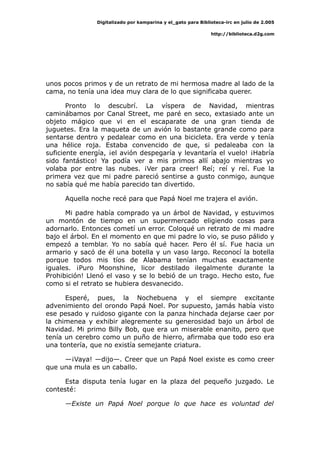 Digitalizado por kamparina y el_gato para Biblioteca-irc en julio de 2.005
http://biblioteca.d2g.com
unos pocos primos y de un retrato de mi hermosa madre al lado de la
cama, no tenía una idea muy clara de lo que significaba querer.
Pronto lo descubrí. La víspera de Navidad, mientras
caminábamos por Canal Street, me paré en seco, extasiado ante un
objeto mágico que vi en el escaparate de una gran tienda de
juguetes. Era la maqueta de un avión lo bastante grande como para
sentarse dentro y pedalear como en una bicicleta. Era verde y tenía
una hélice roja. Estaba convencido de que, si pedaleaba con la
suficiente energía, ¡el avión despegaría y levantaría el vuelo! ¡Habría
sido fantástico! Ya podía ver a mis primos allí abajo mientras yo
volaba por entre las nubes. ¡Ver para creer! Reí; reí y reí. Fue la
primera vez que mi padre pareció sentirse a gusto conmigo, aunque
no sabía qué me había parecido tan divertido.
Aquella noche recé para que Papá Noel me trajera el avión.
Mi padre había comprado ya un árbol de Navidad, y estuvimos
un montón de tiempo en un supermercado eligiendo cosas para
adornarlo. Entonces cometí un error. Coloqué un retrato de mi madre
bajo el árbol. En el momento en que mi padre lo vio, se puso pálido y
empezó a temblar. Yo no sabía qué hacer. Pero él sí. Fue hacia un
armario y sacó de él una botella y un vaso largo. Reconocí la botella
porque todos mis tíos de Alabama tenían muchas exactamente
iguales. ¡Puro Moonshine, licor destilado ilegalmente durante la
Prohibición! Llenó el vaso y se lo bebió de un trago. Hecho esto, fue
como si el retrato se hubiera desvanecido.
Esperé, pues, la Nochebuena y el siempre excitante
advenimiento del orondo Papá Noel. Por supuesto, jamás había visto
ese pesado y ruidoso gigante con la panza hinchada dejarse caer por
la chimenea y exhibir alegremente su generosidad bajo un árbol de
Navidad. Mi primo Billy Bob, que era un miserable enanito, pero que
tenía un cerebro como un puño de hierro, afirmaba que todo eso era
una tontería, que no existía semejante criatura.
—¡Vaya! —dijo—. Creer que un Papá Noel existe es como creer
que una mula es un caballo.
Esta disputa tenía lugar en la plaza del pequeño juzgado. Le
contesté:
—Existe un Papá Noel porque lo que hace es voluntad del
 