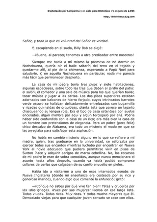 Digitalizado por kamparina y el_gato para Biblioteca-irc en julio de 2.005
http://biblioteca.d2g.com
Señor, y todo lo que es voluntad del Señor es verdad.
Y, escupiendo en el suelo, Billy Bob se alejó:
—¡Bueno, al parecer, tenemos a otro predicador entre nosotros!
Siempre me hacía a mí mismo la promesa de no dormir en
Nochebuena, quería oír el baile saltarín del reno en el tejado y
quedarme allí, al pie de la chimenea, esperando a Papá Noel para
saludarle. Y, en aquella Nochebuena en particular, nada me parecía
más fácil que permanecer despierto.
La casa de mi padre tenía tres pisos y siete habitaciones,
algunas espaciosas, sobre todo las tres que daban al jardín del patio:
el salón, el comedor y una sala de música para los que querían bailar,
tocar música y jugar a las cartas. Los dos pisos superiores estaban
adornados con balcones de hierro forjado, cuyos intrincados barrotes
verde oscuro se hallaban delicadamente entrelazados con buganvilla
y rizadas guirnaldas de orquídeas, planta ésta que parece un lagarto
chasqueando su lengua roja. Era el tipo de casa ostentosa con suelos
encerados, algún mimbre por aquí y algún terciopelo por allá. Podría
haber sido confundida con la casa de un rico; era más bien la casa de
un hombre con pretensiones de elegancia. Para un pobre (pero feliz)
chico descalzo de Alabama, era todo un misterio el modo en que se
las arreglaba para satisfacer esta aspiración.
No había en cambio misterio alguno en lo que se refiere a mi
madre, quien, tras graduarse en la universidad, se esforzaba por
ejercer todos sus encantos mientras luchaba por encontrar en Nueva
York al novio adecuado que pudiera permitirse vivir en pisos de
Sutton Place y adquirir abrigos de marta cebellina. No, los recursos
de mi padre le eran de sobra conocidos, aunque nunca mencionara el
asunto hasta años después, cuando ya había podido comprarse
collares de perlas que colgaban de su cuello envuelto en pieles.
Había ido a visitarme a uno de esos internados esnobs de
Nueva Inglaterra (donde mi enseñanza era costeada por su rico y
generoso marido), cuando algo que comenté la enfureció; gritó:
—¡Conque no sabes por qué vive tan bien! Yates y cruceros por
las islas griegas. ¡Pues por sus mujeres! Piensa en esa larga lista.
Todas viudas. Todas ricas. Muy ricas. Y todas mucho mayores que él.
Demasiado viejas para que cualquier joven sensato se case con ellas.
 