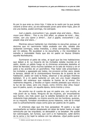 Digitalizado por kamparina y el_gato para Biblioteca-irc en julio de 2.005
http://biblioteca.d2g.com
Es por lo que eres su único hijo. Y ésta es la razón por la que jamás
volveré a tener otro; yo era demasiado joven para tener hijos, pero él
era una bestia, acabó conmigo, me estropeó.
Just a gigolo, everywhere I go, people stop and stare... Moon,
moon over Miami... This is my first affair, so please be kind... Hey,
mister, can you spare a dime?... Just a gigolo, everywhere I go,
people stop and stare...1
Mientras estuvo hablando (yo intentaba no escuchar, porque, al
decirme que mi nacimiento había acabado con ella, estaba ella
acabando conmigo), estas melodías, u otras semejantes, rondaban
por mi cabeza. Me ayudaban a no escucharla, y me recordaban la
extraña e inolvidable fiesta que dio mi padre en Nueva Orleáns
aquella Nochebuena.
Iluminaron el patio de velas, al igual que las tres habitaciones
que daban a él. La mayoría de los invitados estaba reunida en el
salón, donde un pálido fuego en la chimenea arrancaba destellos al
árbol de Navidad; otros muchos bailaban en la sala de música y en el
patio a los acordes de un gramófono. Tras haber sido presentado a
los invitados y agasajado por todos, me enviaron arriba; pero, desde
la terraza, detrás de la contraventana francesa de la puerta de mi
habitación, podía ver toda la fiesta, observar a las parejas mientras
bailaban. Vi a mi padre bailando un vals con una mujer elegante
alrededor del estanque que rodeaba la fuente de la sirena. Era
realmente elegante, y llevaba un ligero vestido plateado que relucía a
la luz de las velas; pero era mayor, como mínimo diez años mayor
que mi padre, quien, en aquella época, tenía treinta y cinco.
De pronto me di cuenta de que mi padre era, con mucho, el
más joven de su fiesta. Ninguna de las mujeres, por encantadoras
que fueran, era más joven que la esbelta bailadora de vals con el
ondulante traje plateado. Lo mismo ocurría con los hombres, quienes,
en su mayoría, fumaban aromáticos puros habanos; más de la mitad
eran lo suficientemente viejos como para ser padres de mi padre.
Vi entonces algo que me hizo parpadear. Mi padre y su ágil
acompañante se habían desplazado sin dejar de bailar hasta un lugar
semioculto por las orquídeas; se abrazaban y se besaban. Me quedé
tan sobrecogido, tan furioso, que corrí a mi habitación, salté dentro
de la cama y me tapé la cabeza con las sábanas. ¿Qué podía querer
1 Célebre canción ligera de la época. (N. de la T.)
 