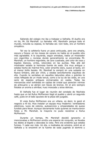 Digitalizado por kamparina y el_gato para Biblioteca-irc en julio de 2.005
http://biblioteca.d2g.com
Saliendo del colegio me iba a trabajar a Valhalla. El dueño era
mi tío, Mr. Ed Marshall. Lo llamaba «Mr. Marshall» porque todo el
mundo, incluida su esposa, lo llamaba así. Con todo, era un hombre
simpático.
Tal vez la cafetería fuera un poco anticuada, pero era amplia,
oscura y fresca: en los meses de verano no había en el pueblo sitio
más agradable. A la izquierda, según entrabas, había un mostrador
con cigarrillos y revistas donde generalmente se encontraba Mr.
Marshall, un hombre regordete, de cara cuadrada, piel color de rosa y
bigotes blancos, viriles, retorcidos en las puntas. Más allá del
mostrador estaba la hermosa fuente de soda. Era muy antigua y
estaba hecha de mármol fino, color amarillo claro, suave al tacto, sin
el menor brillo barato. Mr. Marshall la compró en una subasta en
Nueva Orleáns, allá por 1910, y estaba sencillamente orgulloso de
ella. Cuando te sentabas en aquellos taburetes altos y gráciles te
veías reflejado de un modo tenue, como a la luz de las velas, en una
serie de espejos antiguos enmarcados en caoba. Todas las
mercancías eran exhibidas en cajitas de cristal que parecían vitrinas
de anticuario y se abrían con llaves de bronce. En el aire siempre
flotaba un aroma a almíbar, nuez moscada y otras delicias.
El Valhalla fue el lugar de reunión del condado de Wachata
hasta que un tal Rufus McPherson llegó al pueblo y abrió un segundo
café, justo en el lado opuesto de la plaza del juzgado.
El viejo Rufus McPherson era un villano, es decir, le ganó el
negocio a mi tío. Hizo instalar un equipo muy moderno: ventiladores
eléctricos, luces de colores, autoservicio y emparedados de queso
fundido para llevar. Aunque obviamente hubo quienes se mantuvieron
fieles a Mr. Marshall, la mayoría no pudo resistirse a Rufus
McPherson.
Durante un tiempo, Mr. Marshall decidió ignorarlo: si
mencionabas a McPherson emitía una especie de ronquido, se llevaba
los dedos al bigote y desviaba la vista. Pero era evidente que estaba
furioso. Y cada vez más. Un día, a mediados de octubre, entré en el
Valhalla y lo encontré en la fuente de soda jugando al dominó y
 