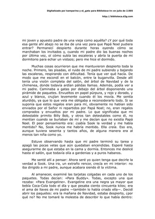 Digitalizado por kamparina y el_gato para Biblioteca-irc en julio de 2.005
http://biblioteca.d2g.com
mi joven y apuesto padre de una vieja como aquélla? ¿Y por qué toda
esa gente ahí abajo no se iba de una vez para que Papá Noel pudiera
entrar? Permanecí despierto durante horas oyendo cómo se
marchaban los invitados y, cuando mi padre dio las buenas noches
por última vez, oí cómo subía las escaleras y abría la puerta de mi
dormitorio para echar un vistazo; pero me hice el dormido.
Muchas cosas ocurrieron que me mantuvieron despierto toda la
noche. Primero, las pisadas, el ruido de mi padre subiendo y bajando
las escaleras, respirando con dificultad. Tenía que ver qué hacía. De
modo que me escondí en el balcón, entre la buganvilla. Desde allí
tenía una visión completa del salón, del árbol de Navidad y de la
chimenea, donde todavía ardían pálidas llamas. Además, podía ver a
mi padre. Caminaba a gatas por debajo del árbol disponiendo una
pirámide de paquetes. Envueltos en papel púrpura, y rojo y dorado, y
azul y blanco, crujían levemente cuando él los movía. Me sentía
aturdido, ya que lo que veía me obligaba a reconsiderarlo todo. Si se
suponía que estos regalos eran para mí, obviamente no habían sido
enviados por el Señor ni repartidos por Papá Noel; no, eran regalos
comprados y envueltos por mi padre. Lo que significaba que mi
detestable primito Billy Bob, y otros tan detestables como él, no
mentían cuando se burlaban de mí y me decían que no existía Papá
Noel. El peor pensamiento era: ¿sabía Sook la verdad y me había
mentido? No, Sook nunca me habría mentido. Ella creía. Eso era,
aunque tuviera sesenta y tantos años, de alguna manera era al
menos tan niña como yo.
Estuve observando hasta que mi padre terminó su tarea y
apagó las pocas velas que aún quedaban encendidas. Esperé hasta
asegurarme de que estaba en la cama y dormía. Entonces me deslicé
hasta el salón, que todavía olía a gardenias y a puros habanos.
Me senté allí a pensar: Ahora seré yo quien tenga que decirle la
verdad a Sook. Una ira, un extraño rencor, crecía en mi interior: no
iba dirigido a mi padre, aunque acabara siendo él la víctima.
Al amanecer, examiné las tarjetas colgadas en cada uno de los
paquetes. Todas decían: «Para Buddy». Todas, excepto una que
rezaba: «Para Evangeline». Evangeline era una negra ya mayor que
bebía Coca-Cola todo el día y que pesaba ciento cincuenta kilos; era
el ama de llaves de mi padre —también lo había criado ella—. Decidí
abrir los paquetes: era la mañana de Navidad, estaba despierto, ¿por
qué no? No me tomaré la molestia de describir lo que había dentro:
 