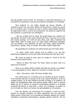 Digitalizado por kamparina y el_gato para Biblioteca-irc en julio de 2.005
http://biblioteca.d2g.com
dos de aquella misma tarde. El vendedor lo solucionó llamando a la
compañía de autobuses, que dijo que podrían arreglarlo con facilidad.
Pero todavía no me había librado de Nueva Orleáns. El
problema ahora era una gran petaca de Moonshine; puede que fuera
por mi partida, pero el hecho es que mi padre había estado dándole
al trago todo el día y, camino de la estación, me asustó al cogerme de
las muñecas y susurrarme con amargura:
—No voy a dejar que te vayas. No puedo dejar que vuelvas con
esa familia de locos a ese viejo caserón de locos. Hay que ver lo que
han hecho contigo. ¡Un niño de seis años, casi siete, hablando de
Papá Noel! Todo es culpa suya, de esas viejas solteronas agriadas,
con sus Biblias y sus calcetas, de esos tíos tuyos, todos borrachos.
Escúchame, Buddy. ¡Dios no existe! No existe ningún Papá Noel.
Me apretaba las muñecas con tanta fuerza que me hacía daño.
—A veces, santo cielo, pienso que tu madre y yo, los dos,
deberíamos pegarnos un tiro por haber permitido que esto ocurriera.
(Él nunca se quitó la vida, pero mi madre sí: tomó la vía del
Seconal hace treinta años.)
—Dame un beso. Por favor. Por favor. Dame un beso. Dile a tu
papá que le quieres.
Pero yo no podía hablar. Estaba aterrado de perder el autobús.
Y me preocupaba el avión, atado con correas a la baca del taxi.
—Dilo: «Te quiero». Dilo. Por favor. Buddy. Dilo.
Por suerte para mí, el taxista era un hombre de buen corazón.
Si no hubiera sido por su ayuda, la de unos mozos eficaces y la de un
amable policía, no sé qué hubiera ocurrido al llegar a la estación. Mi
padre se tambaleaba tanto que apenas podía andar, pero el policía
habló con él, le serenó, le ayudó a mantenerse derecho, y el taxista
prometió devolverlo a casa sano y salvo. Sin embargo, mi padre no
se iría hasta ver cómo los mozos me acomodaban en el autobús.
Una vez dentro, me acurruqué en el asiento y cerré los ojos.
Sentía un extraño malestar. Un dolor agobiante que me hería por
todas partes. Pensé que, si me sacaba los pesados zapatos de ciudad,
auténticos monstruos torturadores, aquella agonía remitiría. Me los
 