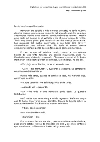 Digitalizado por kamparina y el_gato para Biblioteca-irc en julio de 2.005
http://biblioteca.d2g.com
bebiendo vino con Hamurabi.
Hamurabi era egipcio y más o menos dentista; no tenía muchos
clientes porque, gracias a un elemento del agua de aquí, los de estos
alrededores tienen unos dientes excepcionalmente fuertes. Pasaba
gran parte del tiempo en el Valhalla y era el mejor amigo de mi tío.
Tenía muy buena pinta: piel morena y casi dos metros de estatura.
Las matronas del pueblo encerraban a sus hijas bajo llave y
aprovechaban para mirarlo ellas. No tenía el menor acento
extranjero; siempre pensé que era tan egipcio como un marciano.
El caso es que allí estaban, dando cuenta de una enorme
botella de vino tinto italiano; una escena inquietante, pues Mr.
Marshall era un abstemio consumado. Obviamente pensé: al fin Rufus
McPherson le ha hecho perder los estribos. Sin embargo, no era así.
—Ven, hijo —me llamó—, toma un vaso de vino.
—Claro —dijo Hamurabi—, ayúdanos a acabarlo. Es comprado;
no podemos desperdiciarlo.
Mucho más tarde, cuando la botella se secó, Mr. Marshall dijo,
poniéndola en alto:
—¡Ahora veremos! —Y así desapareció en la tarde.
—¿Adonde va? —pregunté.
—Ah —fue todo lo que Hamurabi pudo decir. Le gustaba
fastidiarme.
Pasó media hora antes de que mi tío regresara. Traía una carga
que lo hacía encorvarse entre gemidos. Colocó la botella sobre la
fuente y retrocedió, frotándose las manos, sonriente.
—Y bien, ¿qué os parece?
—Ah —musitó Hamurabi.
—¡Caramba! —dije.
Era la misma botella de vino, pero maravillosamente distinta,
pues ahora estaba repleta de monedas de diez y de cinco centavos
que lanzaban un brillo opaco a través del grueso vidrio.
 