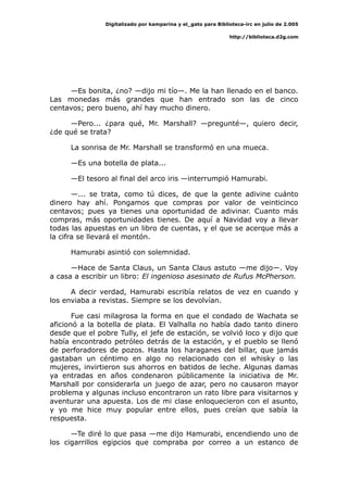 Digitalizado por kamparina y el_gato para Biblioteca-irc en julio de 2.005
http://biblioteca.d2g.com
—Es bonita, ¿no? —dijo mi tío—. Me la han llenado en el banco.
Las monedas más grandes que han entrado son las de cinco
centavos; pero bueno, ahí hay mucho dinero.
—Pero... ¿para qué, Mr. Marshall? —pregunté—, quiero decir,
¿de qué se trata?
La sonrisa de Mr. Marshall se transformó en una mueca.
—Es una botella de plata...
—El tesoro al final del arco iris —interrumpió Hamurabi.
—... se trata, como tú dices, de que la gente adivine cuánto
dinero hay ahí. Pongamos que compras por valor de veinticinco
centavos; pues ya tienes una oportunidad de adivinar. Cuanto más
compras, más oportunidades tienes. De aquí a Navidad voy a llevar
todas las apuestas en un libro de cuentas, y el que se acerque más a
la cifra se llevará el montón.
Hamurabi asintió con solemnidad.
—Hace de Santa Claus, un Santa Claus astuto —me dijo—. Voy
a casa a escribir un libro: El ingenioso asesinato de Rufus McPherson.
A decir verdad, Hamurabi escribía relatos de vez en cuando y
los enviaba a revistas. Siempre se los devolvían.
Fue casi milagrosa la forma en que el condado de Wachata se
aficionó a la botella de plata. El Valhalla no había dado tanto dinero
desde que el pobre Tully, el jefe de estación, se volvió loco y dijo que
había encontrado petróleo detrás de la estación, y el pueblo se llenó
de perforadores de pozos. Hasta los haraganes del billar, que jamás
gastaban un céntimo en algo no relacionado con el whisky o las
mujeres, invirtieron sus ahorros en batidos de leche. Algunas damas
ya entradas en años condenaron públicamente la iniciativa de Mr.
Marshall por considerarla un juego de azar, pero no causaron mayor
problema y algunas incluso encontraron un rato libre para visitarnos y
aventurar una apuesta. Los de mi clase enloquecieron con el asunto,
y yo me hice muy popular entre ellos, pues creían que sabía la
respuesta.
—Te diré lo que pasa —me dijo Hamurabi, encendiendo uno de
los cigarrillos egipcios que compraba por correo a un estanco de
 